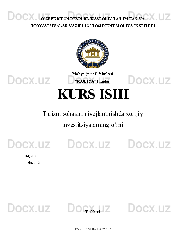 O’ZBEKISTON RESPUBLIKASI OLIY TA’LIM FAN VA
INNOVATSIYALAR VAZIRLIGI TOSHKENT MOLIYA INSTITUTI
Moliya (sirtqi) fakulteti
“ MOLIYA ” fanidan
KURS ISHI
Turizm sohasini rivojlantirishda xorijiy
investitsiyalarning o’rni
Bajardi: 
Tekshirdi: 
Toshkent
 PAGE   \* MERGEFORMAT 7 