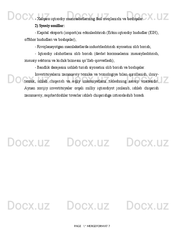 - Xalqaro iqtisodiy munosabatlarning faol rivojlanishi va boshqalar. 
2) Syosiy omillar: 
- Kapital eksporti (importi)ni erkinlashtirish (Erkin iqtisodiy hududlar (EIH),
offshor hududlari va boshqalar); 
- Rivojlanayotgan mamlakatlarda industrlashtirish siyosatini olib borish; 
-   Iqtisodiy   islohotlarni   olib   borish   (davlat   korxonalarini   xususiylashtirish,
xususiy sektorni va kichik biznesni qo’llab-quvvatlash); 
- Bandlik darajasini ushlab turish siyosatini olib borish va boshqalar. 
Investitsiyalarni zamonaviy texnika va texnologiya bilan qurollanish, ilmiy-
texnik,   ishlab   chiqarish   va   aqliy   imkoniyatlarni   tiklashning   asosiy   vositasidir.
Aynan   xorijiy   investitsiyalar   orqali   milliy   iqtisodiyot   jonlanib,   ishlab   chiqarish
zamonaviy, raqobatdoshlar tovarlar ishlab chiqarishga ixtisoslashib boradi.
 PAGE   \* MERGEFORMAT 7 