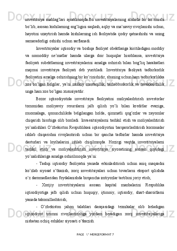 investitsiya   mablag’lari   ajratilmoqda.Bu   investitsiyalarning   alohida   bir   ko’rinishi
bo’lib, asosan kishilarning sog’ligini saqlash, aqliy va ma’naviy rivojlanishi uchun,
hayotini   uzaytirish   hamda   kishilarning  ish   faoliyatida  ijodiy  qatnashishi   va   uning
samaradorligi oshishi uchun sarflanadi. 
Investitsiyalar  iqtisodiy va boshqa faoliyat obektlariga kiritiladigan moddiy
va   nomoddiy   ne’matlar   hamda   ularga   doir   huquqlar   hisoblansa,   investitsiya
faoliyati   subektlarning   investitsiyalarini   amalga   oshirish   bilan   bog’liq   harakatlari
majmui   investitsiya   faoliyati   deb   yuritiladi.   Investitsiya   faoliyati   tadbirkorlik
faoliyatini amalga oshirishning bir ko’rinishidir, shuning uchun ham tadbirkorlikka
xos   bo’lgan   belgilar,   ya’ni   mulkiy   mustaqillik,   tashabbuskorlik   va   tavakkalchilik
unga ham xos bo’lgan xususiyatdir.
Bozor   iqtisodiyotida   investitsiya   faoliyatini   moliyalashtirish   investorlar
tomonidan   moliyaviy   resurslarni   jalb   qilish   yo’li   bilan   kreditlar   evaziga,
muomalaga,   qonunchilikda   belgilangan   holda,   qimmatli   qog’ozlar   va   zayomlar
chiqarish   hisobiga   olib   boriladi.   Invaesitsiyalarni   tashkil   etish   va  moliyalashtirish
yo’nalishlari O’zbekiston Respublikasi iqtisodiyotini barqarorlashtirish korxonalar
ishlab   chiqarishni   rivojlantirish   uchun   bir   qancha   tadbirlar   hamda   investitsiya
dasturlari   va   loyihalarini   ishlab   chiqilmoqda.   Hozirgi   vaqtda   investitsiyalarni
tashkil   etish   va   moliyalashtirish   investitsiya   siyosatining   asosan   quyidagi
yo’nalishlariga amalga oshirilmoqda ya’ni: 
-   Tashqi   iqtisodiy   faoliyatni   yanada   erkinlashtirish   uchun   aniq   maqsadni
ko’zlab   siyosat   o’tkazish,   xorij   investitsiyalari   uchun   tovarlarni   eksport   qilishda
o’z daromadlaridan foydalanishda birqancha imtiyozlar tartibini joriy etish; 
-   Xorijiy   investitsiyalarni   asosan   kapital   manbalarini   Respublika
iqtisodiyotiga   jalb   qilish   uchun   huquqiy,   ijtimoiy,   iqtisodiy,   shart-sharoitlarni
yanada takomillashtirish; 
-   O’zbekiston   jahon   talablari   darajasidagi   texnikalar   olib   keladigan
iqtisodiyot   tizimni   rivojlantirishga   yordam   beradigan   xorij   investitsiyalariga
nisbatan ochiq eshiklar siyosati o’tkazish. 
 PAGE   \* MERGEFORMAT 7 