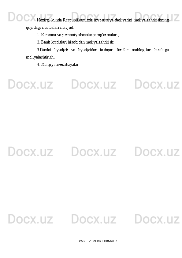 Hozirgi kunda Respublikamizda investitsiya faoliyatini moliyalashtirishning
quyidagi manbalari mavjud: 
1. Korxona va jismoniy shaxslar jamg’armalari; 
2. Bank kreditlari hisobidan moliyalashtirish; 
3.Davlat   byudjeti   va   byudjetdan   tashqari   fondlar   mablag’lari   hisobiga
moliyalashtirish; 
4. Xorijiy investitsiyalar. 
 PAGE   \* MERGEFORMAT 7 