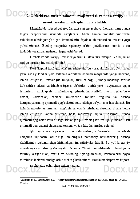 2. O zbekiston turizm sohasini rivojlantirish va unda xorijiyʻ
investitsiyalarni jalb qilish holati tahlili.
Mamlakatda   iqtisodiyot   rivojlangani   sari   investitsiya   faoliyati   ham   bunga
to'g’ri   proporsional   ravishda   rivojlanadi.   Aholi   hamda   xo’jalik   yurituvchi
sub’ektlar o’zida jamg’arilgan daromadlarini foyda olish maqsadida investitsiyaga
yo’naltirishadi.   Buning   natijasida   iqtisodiy   o’sish   jadallashadi   hamda   o’sha
hududda yaratilgan mahsulot hajmi ortib boradi. 
O’zbekistonda   xorijiy   investitsiyalarning   ikkita   turi   mavjud.   Ya’ni,   bular
real va portfelli investitsiyalardir. 7
Real (kapital hosil qiluvchi) investitsiyalar bu - real aktivlarga qo’yilmalar,
ya’ni   asosiy   fondlar   yoki   aylanma   aktivlarni   oshirish   maqsadida   yangi   korxona,
ishlab   chiqarish,   texnologik   liniyalar,   turli   xildagi   ijtimoiy-madaniy   xizmat
ko’rsatish   (turizm)   va   ishlab   chiqarish   ob’ektlari   qurish   yoki   mavjudlarini   qayta
ta’mirlash,   texnik   qayta   jihozlashga   qo’yilmalardir.   Portfelli   investitsiyalar   bu   –
davlat,   korxonalar,   banklar,   investitsion   fondlar,   sug’urta   va   boshqa
kompaniyalarning qimmatli qog’ozlarini sotib olishga qo’yilmalar hisoblanadi. Bu
holatda   investorlar   qimmatli   qog’ozlarga   egalik   qilishdan   daromad   olgani   holda
ishlab   chiqarish   kapitalini   emas,   balki   moliyaviy   kapitalni   oshiradi.   Bunda
qimmatli qog’ozlar sotib olishga sarflangan pul mablag’lari real qo’yilmalarni shu
qimmatli qog’ozlarni chiqargan korxona va tashkilotlar amalga oshiradi. 
Ijtimoiy   investitsiyalarga   inson   salohiyatini,   ko’nikmalarini   va   ishlab
chiqarish   tajribasini   oshirishga,   shuningdek   nomoddiy   ne'matlarning   boshqa
shakllarini   rivojlantirishga   kiritiladigan   investitsiyalar   kiradi.   Bu   yo’lda   xorijiy
investitsiya siyosatining ahamiyati juda katta. Chunki, investitsiyalar iqtisodiyotda
tarkibiy   o’zgarishlar,   texnik   va   texnologik   yangilanishlar,   korxonalarni   qayta
ta’mirlash ishlarini amalga oshirishni rag’batlantiradi, mamlakat eksport va import 
salohiyatini oshirishga imkon yaratadi. 
7
  Xaydarov N. X., Ubaydullaeva S.F. ―Xorijiy investitsiyalarni muvofiqlashtirish masalalari. Toshkent - 2018y. 24-
25 betlar.
 PAGE   \* MERGEFORMAT 7 