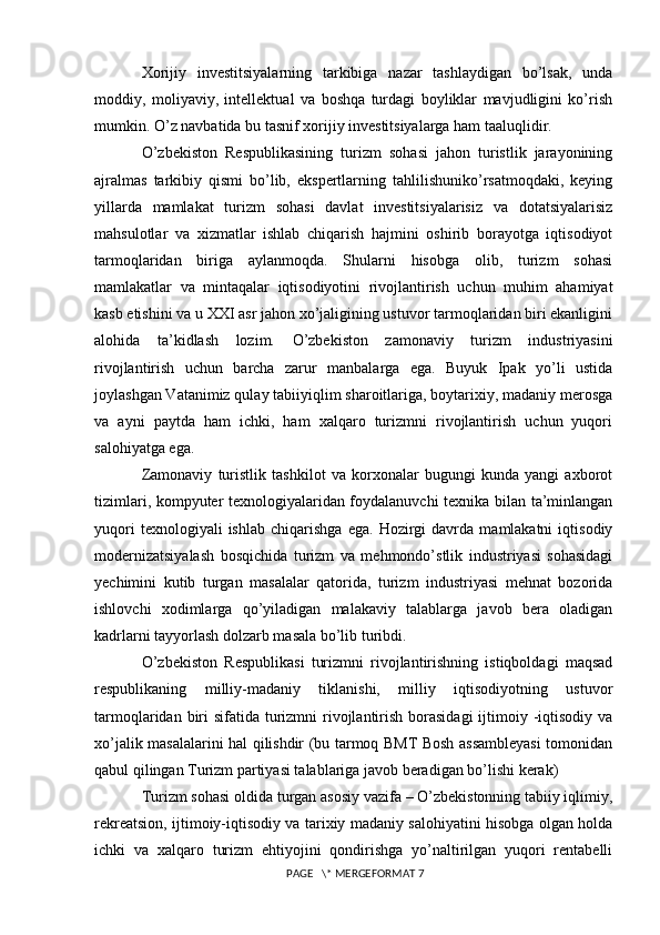 Xorijiy   investitsiyalarning   tarkibiga   nazar   tashlaydigan   bo’lsak,   unda
moddiy,   moliyaviy,   intellektual   va   boshqa   turdagi   boyliklar   mavjudligini   ko’rish
mumkin. O’z navbatida bu tasnif xorijiy investitsiyalarga ham taaluqlidir.
O’zbekiston   Respublikasining   turizm   sohasi   jahon   turistlik   jarayonining
ajralmas   tarkibiy   qismi   bo’lib,   ekspertlarning   tahlilishuniko’rsatmoqdaki,   keying
yillarda   mamlakat   turizm   sohasi   davlat   investitsiyalarisiz   va   dotatsiyalarisiz
mahsulotlar   va   xizmatlar   ishlab   chiqarish   hajmini   oshirib   borayotga   iqtisodiyot
tarmoqlaridan   biriga   aylanmoqda.   Shularni   hisobga   olib,   turizm   sohasi
mamlakatlar   va   mintaqalar   iqtisodiyotini   rivojlantirish   uchun   muhim   ahamiyat
kasb etishini va u XXI asr jahon xo’jaligining ustuvor tarmoqlaridan biri ekanligini
alohida   ta’kidlash   lozim.   O’zbekiston   zamonaviy   turizm   industriyasini
rivojlantirish   uchun   barcha   zarur   manbalarga   ega.   Buyuk   Ipak   yo’li   ustida
joylashgan Vatanimiz qulay tabiiyiqlim sharoitlariga, boytarixiy, madaniy merosga
va   ayni   paytda   ham   ichki,   ham   xalqaro   turizmni   rivojlantirish   uchun   yuqori
salohiyatga ega. 
Zamonaviy   turistlik   tashkilot   va   korxonalar   bugungi   kunda   yangi   axborot
tizimlari, kompyuter texnologiyalaridan foydalanuvchi texnika bilan ta’minlangan
yuqori   texnologiyali   ishlab   chiqarishga   ega.   Hozirgi   davrda   mamlakatni   iqtisodiy
modernizatsiyalash   bosqichida   turizm   va   mehmondo’stlik   industriyasi   sohasidagi
yechimini   kutib   turgan   masalalar   qatorida,   turizm   industriyasi   mehnat   bozorida
ishlovchi   xodimlarga   qo’yiladigan   malakaviy   talablarga   javob   bera   oladigan
kadrlarni tayyorlash dolzarb masala bo’lib turibdi. 
O’zbekiston   Respublikasi   turizmni   rivojlantirishning   istiqboldagi   maqsad
respublikaning   milliy-madaniy   tiklanishi,   milliy   iqtisodiyotning   ustuvor
tarmoqlaridan biri  sifatida turizmni  rivojlantirish borasidagi  ijtimoiy -iqtisodiy va
xo’jalik masalalarini hal qilishdir (bu tarmoq BMT Bosh assambleyasi  tomonidan
qabul qilingan Turizm partiyasi talablariga javob beradigan bo’lishi kerak) 
Turizm sohasi oldida turgan asosiy vazifa – O’zbekistonning tabiiy iqlimiy,
rekreatsion, ijtimoiy-iqtisodiy va tarixiy madaniy salohiyatini hisobga olgan holda
ichki   va   xalqaro   turizm   ehtiyojini   qondirishga   yo’naltirilgan   yuqori   rentabelli
 PAGE   \* MERGEFORMAT 7 