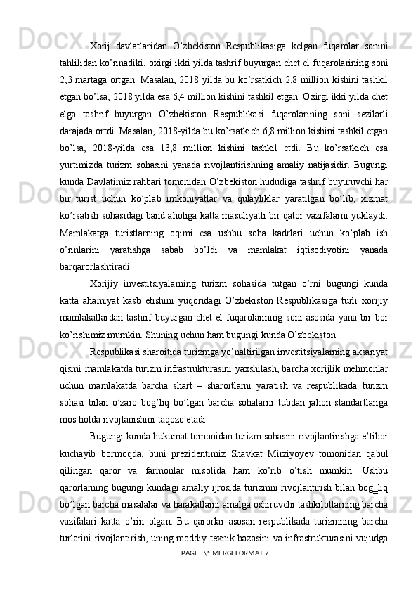 Xorij   davlatlaridan   O ’ zbekiston   Respublikasiga   kelgan   fuqarolar   sonini
tahlilidan   ko ’ rinadiki ,  oxirgi   ikki   yilda   tashrif   buyurgan   chet   el   fuqarolarining   soni
2,3   martaga   ortgan .   Masalan, 2018 yilda bu ko’rsatkich 2,8 million kishini tashkil
etgan bo’lsa, 2018 yilda esa 6,4 million kishini tashkil etgan. Oxirgi ikki yilda chet
elga   tashrif   buyurgan   O’zbekiston   Respublikasi   fuqarolarining   soni   sezilarli
darajada ortdi. Masalan, 2018-yilda bu ko’rsatkich 6,8 million kishini tashkil etgan
bo’lsa,   2018-yilda   esa   13,8   million   kishini   tashkil   etdi.   Bu   ko’rsatkich   esa
yurtimizda   turizm   sohasini   yanada   rivojlantirishning   amaliy   natijasidir.   Bugungi
kunda Davlatimiz rahbari tomonidan O’zbekiston hududiga tashrif buyuruvchi har
bir   turist   uchun   ko’plab   imkoniyatlar   va   qulayliklar   yaratilgan   bo’lib,   xizmat
ko’rsatish sohasidagi band aholiga katta masuliyatli bir qator vazifalarni yuklaydi.
Mamlakatga   turistlarning   oqimi   esa   ushbu   soha   kadrlari   uchun   ko’plab   ish
o’rinlarini   yaratishga   sabab   bo’ldi   va   mamlakat   iqtisodiyotini   yanada
barqarorlashtiradi.
Xorijiy   investitsiyalarning   turizm   sohasida   tutgan   o’rni   bugungi   kunda
katta   ahamiyat   kasb   etishini   yuqoridagi   O’zbekiston   Respublikasiga   turli   xorijiy
mamlakatlardan  tashrif  buyurgan  chet  el   fuqarolarining  soni   asosida  yana  bir   bor
ko’rishimiz mumkin. Shuning uchun ham bugungi kunda O’zbekiston 
Respublikasi sharoitida turizmga yo’naltirilgan investitsiyalarning aksariyat
qismi mamlakatda turizm infrastrukturasini yaxshilash, barcha xorijlik mehmonlar
uchun   mamlakatda   barcha   shart   –   sharoitlarni   yaratish   va   respublikada   turizm
sohasi   bilan   o’zaro   bog’liq   bo’lgan   barcha   sohalarni   tubdan   jahon   standartlariga
mos holda rivojlanishini taqozo etadi.
Bugungi kunda hukumat tomonidan turizm sohasini rivojlantirishga e’tibor
kuchayib   bormoqda,   buni   prezidentimiz   Shavkat   Mirziyoyev   tomonidan   qabul
qilingan   qaror   va   farmonlar   misolida   ham   ko’rib   o’tish   mumkin.   Ushbu
qarorlarning bugungi kundagi amaliy ijrosida turizmni rivojlantirish bilan bog‗liq
bo’lgan barcha masalalar va harakatlarni amalga oshiruvchi tashkilotlarning barcha
vazifalari   katta   o’rin   olgan.   Bu   qarorlar   asosan   respublikada   turizmning   barcha
turlarini rivojlantirish, uning moddiy-texnik bazasini va infrastrukturasini vujudga
 PAGE   \* MERGEFORMAT 7 