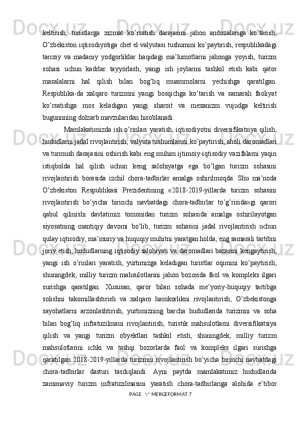 keltirish,   turistlarga   xizmat   ko’rsatish   darajasini   jahon   andozalariga   ko’tarish,
O’zbekiston iqtisodiyotiga chet el valyutasi tushumini ko’paytirish, respublikadagi
tarixiy   va   madaniy   yodgorliklar   haqidagi   ma’lumotlarni   jahonga   yoyish,   turizm
sohasi   uchun   kadrlar   tayyorlash,   yangi   ish   joylarini   tashkil   etish   kabi   qator
masalalarni   hal   qilish   bilan   bog’liq   muammolarni   yechishga   qaratilgan.
Respublika-da   xalqaro   turizmni   yangi   bosqichga   ko’tarish   va   samarali   faoliyat
ko’rsatishga   mos   keladigan   yangi   sharoit   va   mexanizm   vujudga   keltirish
bugunnning dolzarb mavzularidan hisoblanadi. 
Mamlakatimizda ish o’rinlari yaratish, iqtisodiyotni diversifikatsiya qilish,
hududlarni jadal rivojlantirish, valyuta tushumlarini ko’paytirish, aholi daromadlari
va turmush darajasini oshirish kabi eng muhim ijtimoiy-iqtisodiy vazifalarni yaqin
istiqbolda   hal   qilish   uchun   keng   salohiyatga   ega   bo’lgan   turizm   sohasini
rivojlantirish   borasida   izchil   chora-tadbirlar   amalga   oshirilmoqda.   Shu   ma’noda
O’zbekiston   Respublikasi   Prezidentining   «2018-2019-yillarda   turizm   sohasini
rivojlantirish   bo’yicha   birinchi   navbatdagi   chora-tadbirlar   to’g’risida»gi   qarori
qabul   qilinishi   davlatimiz   tomonidan   turizm   sohasida   amalga   oshirilayotgan
siyosatning   mantiqiy   davomi   bo’lib,   turizm   sohasini   jadal   rivojlantirish   uchun
qulay iqtisodiy, ma’muriy va huquqiy muhitni yaratgan holda, eng samarali tartibni
joriy etish, hududlarning iqtisodiy salohiyati va daromadlari bazasini kengaytirish,
yangi   ish   o’rinlari   yaratish,   yurtimizga   keladigan   turistlar   oqimini   ko’paytirish,
shuningdek,   milliy   turizm   mahsulotlarini   jahon   bozorida   faol   va   kompleks   ilgari
surishga   qaratilgan.   Xususan,   qaror   bilan   sohada   me’yoriy-huquqiy   tartibga
solishni   takomillashtirish   va   xalqaro   hamkorlikni   rivojlantirish,   O’zbekistonga
sayohatlarni   arzonlashtirish,   yurtimizning   barcha   hududlarida   turizmni   va   soha
bilan   bog’liq   infratuzilmani   rivojlantirish,   turistik   mahsulotlarni   diversifikatsiya
qilish   va   yangi   turizm   obyektlari   tashkil   etish,   shuningdek,   milliy   turizm
mahsulotlarini   ichki   va   tashqi   bozorlarda   faol   va   kompleks   ilgari   surishga
qaratilgan   2018-2019-yillarda  turizmni   rivojlantirish  bo’yicha  birinchi   navbatdagi
chora-tadbirlar   dasturi   tasdiqlandi.   Ayni   paytda   mamlakatimiz   hududlarida
zamonaviy   turizm   infratuzilmasini   yaratish   chora-tadbirlariga   alohida   e’tibor
 PAGE   \* MERGEFORMAT 7 