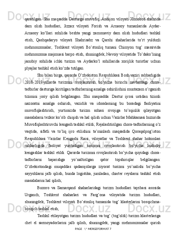 qaratilgan.   Shu   maqsadda   Dasturga   muvofiq,   Andijon   viloyati   Xonobod   shahrida
dam   olish   hududlari,   Jizzax   viloyati   Forish   va   Arnasoy   tumanlarida   Aydar-
Arnasoy   ko’llari   sohilida   beshta   yangi   zamonaviy   dam   olish   hududlari   tashkil
etish,   Qashqadaryo   viloyati   Shahrisabz   va   Qarshi   shaharlarida   to’rt   yulduzli
mehmonxonalar,   Toshkent   viloyati   Bo’stonliq   tumani   Chimyon   tog’   massivida
mehmonxona majmuasi barpo etish, shuningdek, Navoiy viloyatida To’dako’lning
janubiy   sohilida   ichki   turizm   va   Aydarko’l   sohillarida   xorijlik   turistlar   uchun
plyajlar tashkil etish ko’zda tutilgan. 
Shu bilan birga, qarorda O’zbekiston Respublikasi Bosh vaziri rahbarligida
2018-2019-yillarda   turizmni   rivojlantirish   bo’yicha   birinchi   navbatdagi   chora-
tadbirlar dasturiga kiritilgan tadbirlarning amalga oshirilishini muntazam o’rganish
tizimini   joriy   qilish   belgilangan.   Shu   maqsadda:   Dastur   ijrosi   ustidan   tizimli
nazoratni   amalga   oshirish,   vazirlik   va   idoralarning   bu   boradagi   faoliyatini
muvofiqlashtirish,   yurtimizda   turizm   sohasi   rivojiga   to’sqinlik   qilayotgan
masalalarni tezkor ko’rib chiqish va hal qilish uchun Vazirlar Mahkamasi huzurida
Muvofiqlashtiruvchi kengash tashkil etildi; Rejalashtirilgan chora-tadbirlarning o’z
vaqtida,   sifatli   va   to’liq   ijro   etilishini   ta’minlash   maqsadida   Qoraqalpog’iston
Respublikasi   Vazirlar   Kengashi   Raisi,   viloyatlar   va   Toshkent   shahar   hokimlari
rahbarligida   faoliyat   yuritadigan   turizmni   rivojlantirish   bo’yicha   hududiy
kengashlar tashkil etildi. Qarorda turizmni rivojlantirish bo’yicha quyidagi chora-
tadbirlarni   bajarishga   yo’naltirilgan   qator   topshiriqlar   belgilangan:
O’zbekistondagi   muqaddas   qadamjolarga   ziyorat   turizmi   yo’nalishi   bo’yicha
sayyohlarni   jalb   qilish,   bunda   logistika,   jumladan,   charter   reyslarni   tashkil   etish
masalalarini hal qilish; 
Buxoro   va   Samarqand   shaharlaridagi   turizm   hududlari   tajribasi   asosida
Urganch,   Toshkent   shaharlari   va   Farg’ona   viloyatida   turizm   hududlari,
shuningdek,   Toshkent   viloyati   Bo’stonliq   tumanida   tog’   klasterlarini   bosqichma-
bosqich tashkil etish; 
Tashkil etilayotgan turizm hududlari va tog’ (tog’oldi) turizm klasterlariga
chet   el   sarmoyadorlarini   jalb   qilish,   shuningdek,   yangi   mehmonxonalar   qurish
 PAGE   \* MERGEFORMAT 7 