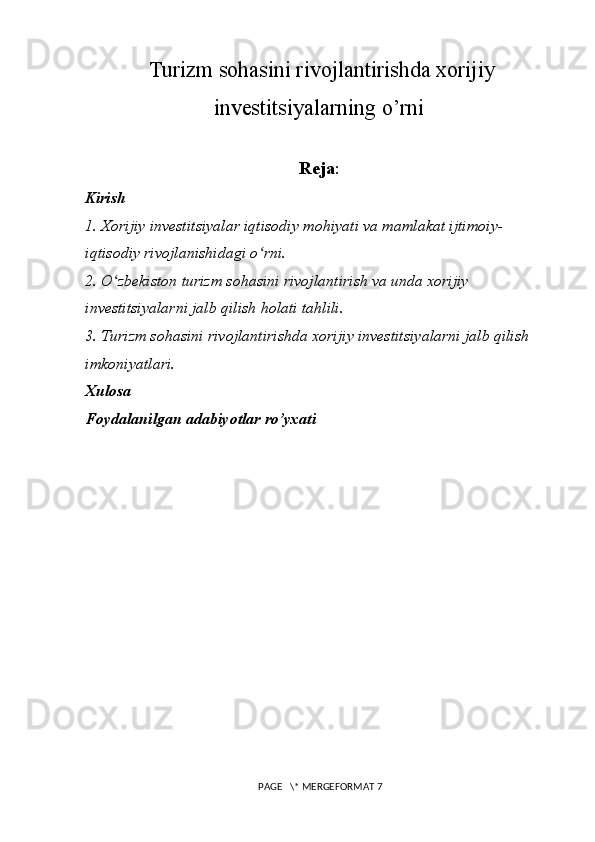   Turizm sohasini rivojlantirishda xorijiy
investitsiyalarning o’rni
Reja :
Kirish
1. Xorijiy investitsiyalar iqtisodiy mohiyati va mamlakat ijtimoiy-
iqtisodiy rivojlanishidagi o rni.ʻ
2. O zbekiston turizm sohasini rivojlantirish va unda xorijiy 	
ʻ
investitsiyalarni jalb qilish holati tahlili.
3. Turizm sohasini rivojlantirishda xorijiy investitsiyalarni jalb qilish 
imkoniyatlari.
Xulosa
Foydalanilgan adabiyotlar ro’yxati
 PAGE   \* MERGEFORMAT 7 