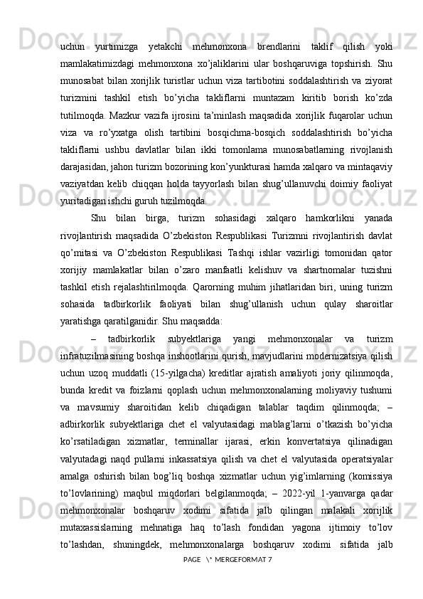 uchun   yurtimizga   yetakchi   mehmonxona   brendlarini   taklif   qilish   yoki
mamlakatimizdagi   mehmonxona   xo’jaliklarini   ular   boshqaruviga   topshirish.   Shu
munosabat   bilan  xorijlik  turistlar   uchun   viza   tartibotini   soddalashtirish   va   ziyorat
turizmini   tashkil   etish   bo’yicha   takliflarni   muntazam   kiritib   borish   ko’zda
tutilmoqda.   Mazkur   vazifa  ijrosini   ta’minlash   maqsadida   xorijlik  fuqarolar   uchun
viza   va   ro’yxatga   olish   tartibini   bosqichma-bosqich   soddalashtirish   bo’yicha
takliflarni   ushbu   davlatlar   bilan   ikki   tomonlama   munosabatlarning   rivojlanish
darajasidan, jahon turizm bozorining kon’yunkturasi hamda xalqaro va mintaqaviy
vaziyatdan   kelib   chiqqan   holda   tayyorlash   bilan   shug’ullanuvchi   doimiy   faoliyat
yuritadigan ishchi guruh tuzilmoqda. 
Shu   bilan   birga,   turizm   sohasidagi   xalqaro   hamkorlikni   yanada
rivojlantirish   maqsadida   O’zbekiston   Respublikasi   Turizmni   rivojlantirish   davlat
qo’mitasi   va   O’zbekiston   Respublikasi   Tashqi   ishlar   vazirligi   tomonidan   qator
xorijiy   mamlakatlar   bilan   o’zaro   manfaatli   kelishuv   va   shartnomalar   tuzishni
tashkil   etish   rejalashtirilmoqda.   Qarorning   muhim   jihatlaridan   biri,   uning   turizm
sohasida   tadbirkorlik   faoliyati   bilan   shug’ullanish   uchun   qulay   sharoitlar
yaratishga qaratilganidir. Shu maqsadda: 
–   tadbirkorlik   subyektlariga   yangi   mehmonxonalar   va   turizm
infratuzilmasining boshqa inshootlarini qurish, mavjudlarini modernizatsiya qilish
uchun   uzoq   muddatli   (15-yilgacha)   kreditlar   ajratish   amaliyoti   joriy   qilinmoqda,
bunda   kredit   va   foizlarni   qoplash   uchun   mehmonxonalarning   moliyaviy   tushumi
va   mavsumiy   sharoitidan   kelib   chiqadigan   talablar   taqdim   qilinmoqda;   –
adbirkorlik   subyektlariga   chet   el   valyutasidagi   mablag’larni   o’tkazish   bo’yicha
ko’rsatiladigan   xizmatlar,   terminallar   ijarasi,   erkin   konvertatsiya   qilinadigan
valyutadagi   naqd   pullarni   inkassatsiya   qilish   va   chet   el   valyutasida   operatsiyalar
amalga   oshirish   bilan   bog’liq   boshqa   xizmatlar   uchun   yig’imlarning   (komissiya
to’lovlarining)   maqbul   miqdorlari   belgilanmoqda;   –   2022-yil   1-yanvarga   qadar
mehmonxonalar   boshqaruv   xodimi   sifatida   jalb   qilingan   malakali   xorijlik
mutaxassislarning   mehnatiga   haq   to’lash   fondidan   yagona   ijtimoiy   to’lov
to’lashdan,   shuningdek,   mehmonxonalarga   boshqaruv   xodimi   sifatida   jalb
 PAGE   \* MERGEFORMAT 7 