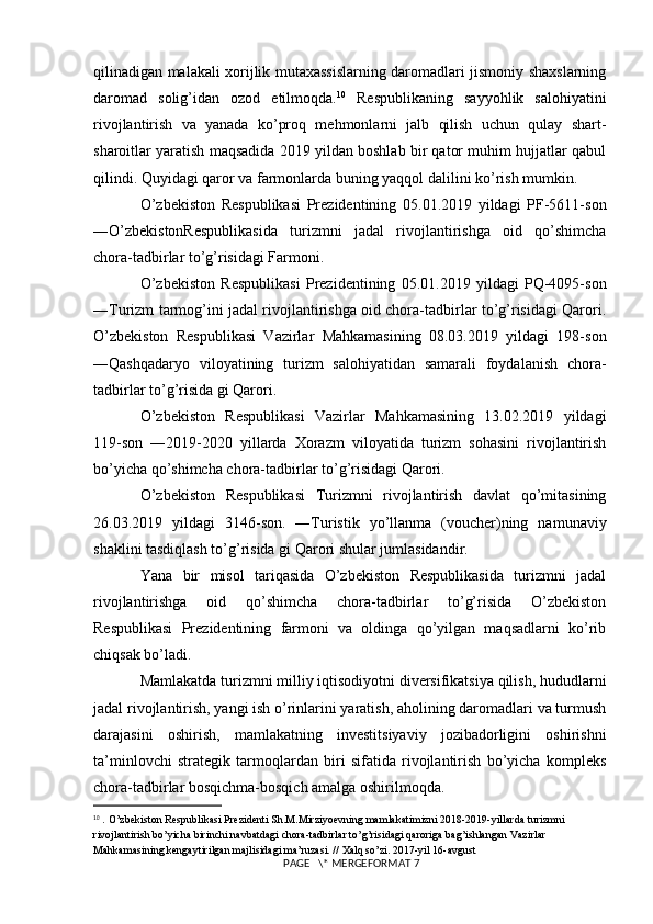 qilinadigan malakali xorijlik mutaxassislarning daromadlari jismoniy shaxslarning
daromad   solig’idan   ozod   etilmoqda. 10
  Respublikaning   sayyohlik   salohiyatini
rivojlantirish   va   yanada   ko’proq   mehmonlarni   jalb   qilish   uchun   qulay   shart-
sharoitlar yaratish maqsadida 2019 yildan boshlab bir qator muhim hujjatlar qabul
qilindi. Quyidagi qaror va farmonlarda buning yaqqol dalilini ko’rish mumkin. 
O’zbekiston   Respublikasi   Prezidentining   05.01.2019   yildagi   PF-5611-son
―O’zbekistonRespublikasida   turizmni   jadal   rivojlantirishga   oid   qo’shimcha
chora-tadbirlar to’g’risidagi Farmoni. 
O’zbekiston   Respublikasi   Prezidentining   05.01.2019   yildagi   PQ-4095-son
―Turizm tarmog’ini jadal rivojlantirishga oid chora-tadbirlar to’g’risidagi Qarori.
O’zbekiston   Respublikasi   Vazirlar   Mahkamasining   08.03.2019   yildagi   198-son
―Qashqadaryo   viloyatining   turizm   salohiyatidan   samarali   foydalanish   chora-
tadbirlar to’g’risida gi Qarori. 
O’zbekiston   Respublikasi   Vazirlar   Mahkamasining   13.02.2019   yildagi
119-son   ―2019-2020   yillarda   Xorazm   viloyatida   turizm   sohasini   rivojlantirish
bo’yicha qo’shimcha chora-tadbirlar to’g’risidagi Qarori.
O’zbekiston   Respublikasi   Turizmni   rivojlantirish   davlat   qo’mitasining
26.03.2019   yildagi   3146-son.   ―Turistik   yo’llanma   (voucher)ning   namunaviy
shaklini tasdiqlash to’g’risida gi Qarori shular jumlasidandir. 
Yana   bir   misol   tariqasida   O’zbekiston   Respublikasida   turizmni   jadal
rivojlantirishga   oid   qo’shimcha   chora-tadbirlar   to’g’risida   O’zbekiston
Respublikasi   Prezidentining   farmoni   va   oldinga   qo’yilgan   maqsadlarni   ko’rib
chiqsak bo’ladi. 
Mamlakatda turizmni milliy iqtisodiyotni diversifikatsiya qilish, hududlarni
jadal rivojlantirish, yangi ish o’rinlarini yaratish, aholining daromadlari va turmush
darajasini   oshirish,   mamlakatning   investitsiyaviy   jozibadorligini   oshirishni
ta’minlovchi   strategik   tarmoqlardan   biri   sifatida   rivojlantirish   bo’yicha   kompleks
chora-tadbirlar bosqichma-bosqich amalga oshirilmoqda. 
10
  .   O’zbekiston Respublikasi Prezidenti Sh.M.Mirziyoevning mamlakatimizni 2018-2019-yillarda turizmni 
rivojlantirish bo’yicha birinchi navbatdagi chora-tadbirlar to’g’risidagi qaroriga bag’ishlangan Vazirlar 
Mahkamasining kengaytirilgan majlisidagi ma’ruzasi. // Xalq so’zi. 2017-yil 16-avgust 
 PAGE   \* MERGEFORMAT 7 