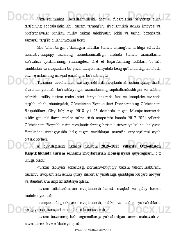 Viza   rejimining   liberallashtirilishi,   chet   el   fuqarolarini   ro’yxatga   olish
tartibining   soddalashtirilishi,   turizm   tarmog’ini   rivojlantirish   uchun   imtiyoz   va
preferensiyalar   berilishi   milliy   turizm   salohiyatini   ichki   va   tashqi   bozorlarda
samarali targ’ib qilish imkonini berdi. 
Shu   bilan   birga,   o’tkazilgan   tahlillar   turizm   tarmog’ini   tartibga   soluvchi
normativ-huquqiy   asosning   nomukammalligi,   alohida   turizm   xizmatlarini
ko’rsatish   qoidalarining,   shuningdek,   chet   el   fuqarolarining   toifalari,   bo’lish
muddatlari va maqsadlari bo’yicha dunyo amaliyotida keng qo’llaniladigan alohida
viza rejimlarining mavjud emasligini ko’rsatmoqda.
Turizmni,   avvalambor,   xususiy   sektorda   rivojlantirish   uchun   qulay   shart-
sharoitlar   yaratish,   ko’rsatilayotgan   xizmatlarning  raqobatbardoshligini   va  sifatini
oshirish,   milliy   turizm   mahsulotini   dunyo   bozorida   faol   va   kompleks   ravishda
targ’ib   qilish,   shuningdek,   O’zbekiston   Respublikasi   Prezidentining   O’zbekiston
Respublikasi   Oliy   Majlisiga   2018   yil   28   dekabrda   qilgan   Murojaatnomasida
bildirilgan   takliflarni   amalda   tatbiq   etish   maqsadida   hamda   2017–2021   yillarda
O’zbekiston   Respublikasini   rivojlantirishning   beshta   ustuvor   yo’nalishi   bo’yicha
Harakatlar   strategiyasida   belgilangan   vazifalarga   muvofiq   quyidagilarni   aytib
o’tsak bo’ladi. 
a)   quyidagilarni   nazarda   tutuvchi   2019–2025   yillarda   O’zbekiston
Respublikasida   turizm   sohasini   rivojlantirish   Konsepsiyasi   quyidagilarni   o’z
ichiga oladi: 
-turizm   faoliyati   sohasidagi   normativ-huquqiy   bazani   takomillashtirish,
turizmni rivojlantirish uchun qulay sharoitlar yaratishga qaratilgan xalqaro me’yor
va standartlarni implementatsiya qilish; 
-turizm   infratuzilmasini   rivojlantirish   hamda   maqbul   va   qulay   turizm
muhitini yaratish; 
-transport   logistikasini   rivojlantirish,   ichki   va   tashqi   yo’nalishlarni
kengaytirish, transport xizmatlari sifatini oshirish; 
-turizm   bozorining   turli   segmentlariga   yo’naltirilgan   turizm   mahsuloti   va
xizmatlarini diversifikatsiya qilish; 
 PAGE   \* MERGEFORMAT 7 