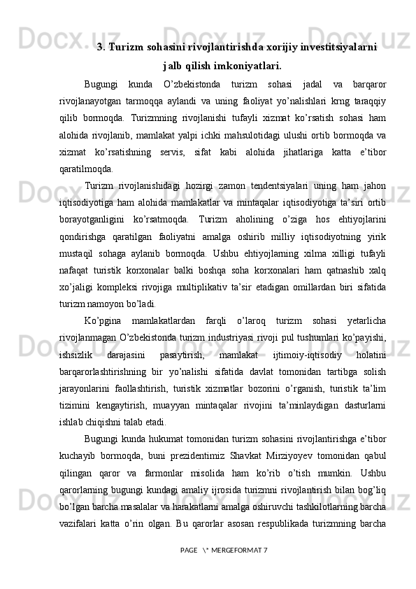 3. Turizm sohasini rivojlantirishda xorijiy investitsiyalarni
jalb qilish imkoniyatlari.
Bugungi   kunda   O’zbekistonda   turizm   sohasi   jadal   va   barqaror
rivojlanayotgan   tarmoqqa   aylandi   va   uning   faoliyat   yo’nalishlari   krng   taraqqiy
qilib   bormoqda.   Turizmning   rivojlanishi   tufayli   xizmat   ko’rsatish   sohasi   ham
alohida   rivojlanib,   mamlakat   yalpi   ichki   mahsulotidagi   ulushi   ortib   bormoqda   va
xizmat   ko’rsatishning   servis,   sifat   kabi   alohida   jihatlariga   katta   e’tibor
qaratilmoqda. 
Turizm   rivojlanishidagi   hozirgi   zamon   tendentsiyalari   uning   ham   jahon
iqtisodiyotiga   ham   alohida   mamlakatlar   va   mintaqalar   iqtisodiyotiga   ta’siri   ortib
borayotganligini   ko’rsatmoqda.   Turizm   aholining   o’ziga   hos   ehtiyojlarini
qondirishga   qaratilgan   faoliyatni   amalga   oshirib   milliy   iqtisodiyotning   yirik
mustaqil   sohaga   aylanib   bormoqda.   Ushbu   ehtiyojlarning   xilma   xilligi   tufayli
nafaqat   turistik   korxonalar   balki   boshqa   soha   korxonalari   ham   qatnashib   xalq
xo’jaligi   kompleksi   rivojiga   multiplikativ   ta’sir   etadigan   omillardan   biri   sifatida
turizm namoyon bo’ladi. 
Ko’pgina   mamlakatlardan   farqli   o’laroq   turizm   sohasi   yetarlicha
rivojlanmagan O’zbekistonda turizm industriyasi rivoji pul tushumlari ko’payishi,
ishsizlik   darajasini   pasaytirish,   mamlakat   ijtimoiy-iqtisodiy   holatini
barqarorlashtirishning   bir   yo’nalishi   sifatida   davlat   tomonidan   tartibga   solish
jarayonlarini   faollashtirish,   turistik   xizmatlar   bozorini   o’rganish,   turistik   ta’lim
tizimini   kengaytirish,   muayyan   mintaqalar   rivojini   ta’minlaydigan   dasturlarni
ishlab chiqishni talab etadi. 
Bugungi   kunda   hukumat   tomonidan   turizm   sohasini   rivojlantirishga   e’tibor
kuchayib   bormoqda,   buni   prezidentimiz   Shavkat   Mirziyoyev   tomonidan   qabul
qilingan   qaror   va   farmonlar   misolida   ham   ko’rib   o’tish   mumkin.   Ushbu
qarorlarning bugungi  kundagi  amaliy ijrosida  turizmni  rivojlantirish  bilan  bog’liq
bo’lgan barcha masalalar va harakatlarni amalga oshiruvchi tashkilotlarning barcha
vazifalari   katta   o’rin   olgan.   Bu   qarorlar   asosan   respublikada   turizmning   barcha
 PAGE   \* MERGEFORMAT 7 