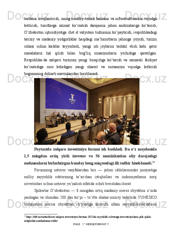 turlarini rivojlantirish, uning moddiy-texnik bazasini va infrastrukturasini vujudga
keltirish,   turistlarga   xizmat   ko’rsatish   darajasini   jahon   andozalariga   ko’tarish,
O’zbekiston iqtisodiyotiga chet el valyutasi tushumini ko’paytirish, respublikadagi
tarixiy   va   madaniy   yodgorliklar   haqidagi   ma’lumotlarni   jahonga   yoyish,   turizm
sohasi   uchun   kadrlar   tayyorlash,   yangi   ish   joylarini   tashkil   etish   kabi   qator
masalalarni   hal   qilish   bilan   bog’liq   muammolarni   yechishga   qaratilgan.
Respublika-da   xalqaro   turizmni   yangi   bosqichga   ko’tarish   va   samarali   faoliyat
ko’rsatishga   mos   keladigan   yangi   sharoit   va   mexanizm   vujudga   keltirish
bugunnning dolzarb mavzularidan hisoblanadi. 
Poytaxtda   xalqaro   investitsiya   forumi   ish   boshladi.   Bu   o z   maydonidaʻ
1,5   mingdan   ortiq   yirik   investor   va   56   mamlakatdan   oliy   darajadagi
mehmonlarni birlashtirgan bunday keng miqyosdagi ilk tadbir hisoblanadi. 13
Forumning   ustuvor   vazifalaridan   biri   —   jahon   ishbilarmonlar   jamiyatiga
milliy   sayyohlik   sektorining   ta sirchan   istiqbollari   va   imkoniyatlarini   xorij	
ʼ
investorlari uchun ustuvor yo nalish sifatida ochib berishdan iborat.	
ʻ
Spikerlar   O zbekiston   —   8  mingdan   ortiq   madaniy  meros   obyektini   o zida	
ʻ ʻ
jamlagan va shundan  200 dan ko pi  – to rtta  shahar-muzey tarkibida  YUNESKO	
ʻ ʻ
butunjahon   merosi   obyektlari   ro yxatiga   kiruvchi   ulkan   sayyohlik-rekreatsion
ʻ
13
  https://iift.uz/uz/toshkent-xalqaro-investitsiya-forumi-2022da-sayyohlik-sektoriga-investitsiyalarni-jalb-qilish-
istiqbollari-muhokama-etildi/
 PAGE   \* MERGEFORMAT 7