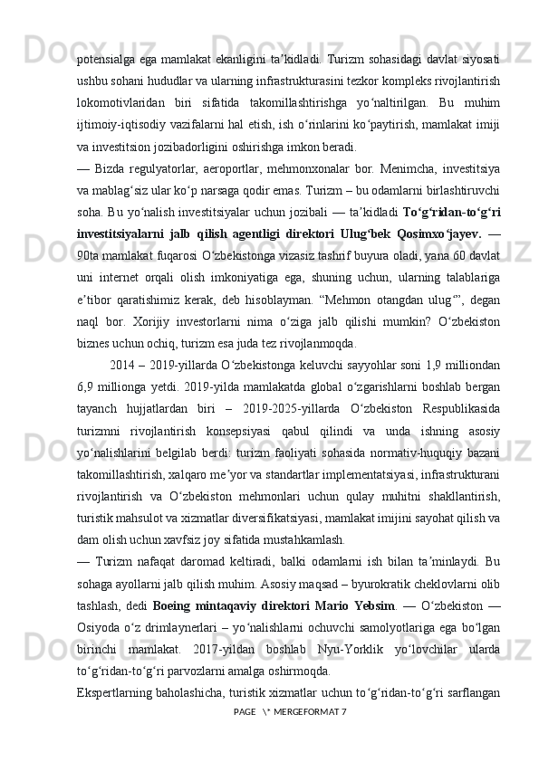 potensialga ega mamlakat  ekanligini ta kidladi. Turizm  sohasidagi  davlat  siyosatiʼ
ushbu sohani hududlar va ularning infrastrukturasini tezkor kompleks rivojlantirish
lokomotivlaridan   biri   sifatida   takomillashtirishga   yo naltirilgan.   Bu   muhim	
ʻ
ijtimoiy-iqtisodiy vazifalarni hal etish, ish o rinlarini ko paytirish, mamlakat imiji	
ʻ ʻ
va investitsion jozibadorligini oshirishga imkon beradi.
—   Bizda   regulyatorlar,   aeroportlar,   mehmonxonalar   bor.   Menimcha,   investitsiya
va mablag siz ular ko p narsaga qodir emas. Turizm – bu odamlarni birlashtiruvchi	
ʻ ʻ
soha.  Bu  yo nalish  investitsiyalar   uchun jozibali   — ta kidladi  	
ʻ ʼ To g ridan-to g ri	ʻ ʻ ʻ ʻ
investitsiyalarni   jalb   qilish   agentligi   direktori   Ulug bek   Qosimxo jayev.	
ʻ ʻ   —
90ta mamlakat fuqarosi O zbekistonga vizasiz tashrif buyura oladi, yana 60 davlat	
ʻ
uni   internet   orqali   olish   imkoniyatiga   ega,   shuning   uchun,   ularning   talablariga
e tibor   qaratishimiz   kerak,   deb   hisoblayman.   “Mehmon   otangdan   ulug ”,   degan	
ʼ ʻ
naql   bor.   Xorijiy   investorlarni   nima   o ziga   jalb   qilishi   mumkin?   O zbekiston	
ʻ ʻ
biznes uchun ochiq, turizm esa juda tez rivojlanmoqda.
2014 – 2019-yillarda O zbekistonga keluvchi sayyohlar soni 1,9 milliondan	
ʻ
6,9   millionga   yetdi.   2019-yilda   mamlakatda   global   o zgarishlarni   boshlab   bergan	
ʻ
tayanch   hujjatlardan   biri   –   2019-2025-yillarda   O zbekiston   Respublikasida
ʻ
turizmni   rivojlantirish   konsepsiyasi   qabul   qilindi   va   unda   ishning   asosiy
yo nalishlarini   belgilab   berdi:   turizm   faoliyati   sohasida   normativ-huquqiy   bazani	
ʻ
takomillashtirish, xalqaro me yor va standartlar implementatsiyasi, infrastrukturani	
ʼ
rivojlantirish   va   O zbekiston   mehmonlari   uchun   qulay   muhitni   shakllantirish,	
ʻ
turistik mahsulot va xizmatlar diversifikatsiyasi, mamlakat imijini sayohat qilish va
dam olish uchun xavfsiz joy sifatida mustahkamlash.
—   Turizm   nafaqat   daromad   keltiradi,   balki   odamlarni   ish   bilan   ta minlaydi.   Bu	
ʼ
sohaga ayollarni jalb qilish muhim. Asosiy maqsad – byurokratik cheklovlarni olib
tashlash,   dedi   Boeing   mintaqaviy   direktori   Mario   Yebsim .   —   O zbekiston   —
ʻ
Osiyoda   o z   drimlaynerlari   –   yo nalishlarni   ochuvchi   samolyotlariga   ega   bo lgan	
ʻ ʻ ʻ
birinchi   mamlakat.   2017-yildan   boshlab   Nyu-Yorklik   yo lovchilar   ularda	
ʻ
to g ridan-to g ri parvozlarni amalga oshirmoqda.	
ʻ ʻ ʻ ʻ
Ekspertlarning baholashicha, turistik xizmatlar uchun to g ridan-to g ri sarflangan	
ʻ ʻ ʻ ʻ
 PAGE   \* MERGEFORMAT 7 