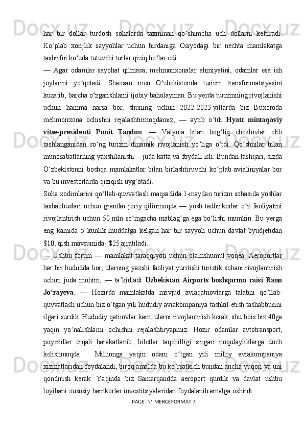 har   bir   dollar   turdosh   sohalarda   taxminan   qo shimcha   uch   dollarni   keltiradi.ʻ
Ko plab   xorijlik   sayyohlar   uchun   birdaniga   Osiyodagi   bir   nechta   mamlakatga	
ʻ
tashrifni ko zda tutuvchi turlar qiziq bo lar edi.	
ʻ ʻ
—   Agar   odamlar   sayohat   qilmasa,   mehmonxonalar   ahmiyatini,   odamlar   esa   ish
joylarini   yo qotadi.   Shaxsan   men   O zbekistonda   turizm   transformatsiyasini
ʻ ʻ
kuzatib, barcha o zgarishlarni ijobiy baholayman. Bu yerda turizmning rivojlanishi	
ʻ
uchun   hamma   narsa   bor,   shuning   uchun   2022-2023-yillarda   biz   Buxoroda
mehmonxona   ochishni   rejalashtirmoqdamiz,   —   aytib   o tdi  	
ʻ Hyatt   mintaqaviy
vitse-prezidenti   Punit   Tandon .   —   Valyuta   bilan   bog liq   cheklovlar   olib	
ʻ
tashlanganidan   so ng   turizm   dinamik   rivojlanish   yo liga   o tdi.   Qo shnilar   bilan	
ʻ ʻ ʻ ʻ
munosabatlarning yaxshilanishi – juda katta va foydali ish. Bundan tashqari, sizda
O zbekistonni   boshqa   mamlakatlar   bilan   birlashtiruvchi   ko plab   avialiniyalar   bor	
ʻ ʻ
va bu investorlarda qiziqish uyg otadi.	
ʻ
Soha xodimlarini qo llab-quvvatlash maqsadida 1-maydan turizm sohasida yoshlar	
ʻ
tashabbuslari  uchun grantlar  joriy qilinmoqda — yosh tadbirkorlar  o z faoliyatini	
ʻ
rivojlantirish uchun 50 mln so mgacha mablag ga ega bo lishi mumkin. Bu yerga	
ʻ ʻ ʻ
eng   kamida   5   kunlik   muddatga   kelgan   har   bir   sayyoh   uchun   davlat   byudjetidan
$10, qish mavsumida- $25 ajratiladi.
—   Ushbu   forum   —   mamlakat   taraqqiyoti   uchun   olamshumul   voqea.   Aeroportlar
har bir hududda bor, ularning yaxshi faoliyat yuritishi turistik sohani rivojlantirish
uchun   juda   muhim,   —   ta kidladi  	
ʼ Uzbekistan   Airports   boshqarma   raisi   Rano
Jo rayeva	
ʻ .   —   Hozirda   mamlakatda   mavjud   aviaqatnovlarga   talabni   qo llab-	ʻ
quvvatlash uchun biz o tgan yili hududiy aviakompaniya tashkil etish tashabbusini	
ʻ
ilgari surdik. Hududiy qatnovlar kam, ularni rivojlantirish kerak, shu bois biz 40ga
yaqin   yo nalishlarni   ochishni   rejalashtiryapmiz.   Hozir   odamlar   avtotransport,	
ʻ
poyezdlar   orqali   harakatlanib,   biletlar   taqchilligi   singari   noqulayliklarga   duch
kelishmoqda.     Millionga   yaqin   odam   o tgan   yili   milliy   aviakompaniya	
ʻ
xizmatlaridan foydalandi, biroq amalda bu ko rsatkich bundan ancha yuqori va uni
ʻ
qondirish   kerak.   Yaqinda   biz   Samarqandda   aeroport   qurdik   va   davlat   ushbu
loyihani xususiy hamkorlar investitsiyalaridan foydalanib amalga oshirdi.
 PAGE   \* MERGEFORMAT 7 