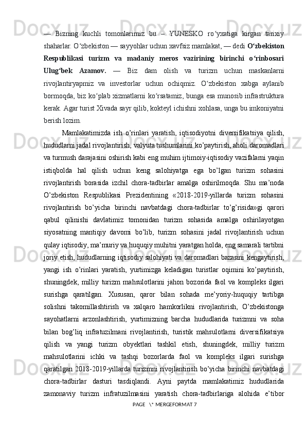 —   Bizning   kuchli   tomonlarimiz   bu   –   YUNESKO   ro yxatiga   kirgan   tarixiyʻ
shaharlar. O zbekiston — sayyohlar uchun xavfsiz mamlakat, — dedi 	
ʻ O zbekiston	ʻ
Respublikasi   turizm   va   madaniy   meros   vazirining   birinchi   o rinbosari
ʻ
Ulug bek   Azamov.	
ʻ   —   Biz   dam   olish   va   turizm   uchun   maskanlarni
rivojlantiryapmiz   va   investorlar   uchun   ochiqmiz.   O zbekiston   xabga   aylanib	
ʻ
bormoqda, biz ko plab xizmatlarni ko rsatamiz, bunga esa munosib infrastruktura	
ʻ ʻ
kerak. Agar turist Xivada sayr qilib, kokteyl ichishni xohlasa, unga bu imkoniyatni
berish lozim.
Mamlakatimizda   ish   o’rinlari   yaratish,   iqtisodiyotni   diversifikatsiya   qilish,
hududlarni jadal rivojlantirish, valyuta tushumlarini ko’paytirish, aholi daromadlari
va turmush darajasini oshirish kabi eng muhim ijtimoiy-iqtisodiy vazifalarni yaqin
istiqbolda   hal   qilish   uchun   keng   salohiyatga   ega   bo’lgan   turizm   sohasini
rivojlantirish   borasida   izchil   chora-tadbirlar   amalga   oshirilmoqda.   Shu   ma’noda
O’zbekiston   Respublikasi   Prezidentining   «2018-2019-yillarda   turizm   sohasini
rivojlantirish   bo’yicha   birinchi   navbatdagi   chora-tadbirlar   to’g’risida»gi   qarori
qabul   qilinishi   davlatimiz   tomonidan   turizm   sohasida   amalga   oshirilayotgan
siyosatning   mantiqiy   davomi   bo’lib,   turizm   sohasini   jadal   rivojlantirish   uchun
qulay iqtisodiy, ma’muriy va huquqiy muhitni yaratgan holda, eng samarali tartibni
joriy etish, hududlarning iqtisodiy salohiyati va daromadlari bazasini kengaytirish,
yangi   ish   o’rinlari   yaratish,   yurtimizga   keladigan   turistlar   oqimini   ko’paytirish,
shuningdek,   milliy   turizm   mahsulotlarini   jahon   bozorida   faol   va   kompleks   ilgari
surishga   qaratilgan.   Xususan,   qaror   bilan   sohada   me’yoriy-huquqiy   tartibga
solishni   takomillashtirish   va   xalqaro   hamkorlikni   rivojlantirish,   O’zbekistonga
sayohatlarni   arzonlashtirish,   yurtimizning   barcha   hududlarida   turizmni   va   soha
bilan   bog’liq   infratuzilmani   rivojlantirish,   turistik   mahsulotlarni   diversifikatsiya
qilish   va   yangi   turizm   obyektlari   tashkil   etish,   shuningdek,   milliy   turizm
mahsulotlarini   ichki   va   tashqi   bozorlarda   faol   va   kompleks   ilgari   surishga
qaratilgan   2018-2019-yillarda  turizmni   rivojlantirish  bo’yicha  birinchi   navbatdagi
chora-tadbirlar   dasturi   tasdiqlandi.   Ayni   paytda   mamlakatimiz   hududlarida
zamonaviy   turizm   infratuzilmasini   yaratish   chora-tadbirlariga   alohida   e’tibor
 PAGE   \* MERGEFORMAT 7 