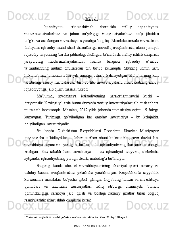 Kirish
  Iqtisodiyotni   erkinlashtirish   sharoitida   milliy   iqtisodiyotni
modernizatsiyalashuvi   va   jahon   xo’jaligiga   integratsiyalashuvi   ko’p   jihatdan
to’g’ri  va asoslangan investitsiya  siyosatiga bog’liq. Mamlakatimizda  investitsion
faoliyatni iqtisodiy muhit shart sharoitlariga muvofiq rivojlantirish, ularni jamiyat
iqtisodiy hayotining barcha jabhadagi faolligini ta’minlash, milliy ishlab chiqarish
jarayoninig   modernizatsiyalashuvi   hamda   barqaror   iqtisodiy   o’sishni
ta’minlashning   muhim   omillaridan   biri   bo’lib   kelmoqda.   Shuning   uchun   ham
hukumatimiz   tomonidan   har   yili   amalga   oshirib   kelinayotgan   islohotlarning   kun
tartibidagi   asosiy   manbalardan   biri   bo’lib,   investitsiyalarni   mamlakatning   milliy
iqtisodiyotiga jalb qilish masalsi turibdi.
Ma’lumki,   investitsiya   iqtisodiyotning   harakatlantiruvchi   kuchi   –
drayveridir. Keyingi yillarda butun dunyoda xorijiy investitsiyalar jalb etish tobora
murakkab   kechmoqda.   Masalan,   2019   yilda   jahonda   investitsiya   oqimi   19   foizga
kamaygan.   Turizmga   qo’yiladigan   har   qanday   investitsiya   –   bu   kelajakka
qo’yiladigan investitsiyadir. 
Bu   haqda   O’zbekiston   Respublikasi   Prezidenti   Shavkat   Mirziyoyev
quyidagicha   ta’kidlaydilar:   ―Jahon   tajribasi   shuni   ko’rsatadiki,   qaysi   davlat   faol
investitsiya   siyosatini   yuritgan   bo’lsa,   o’z   iqtisodiyotining   barqaror   o’sishiga
erishgan.   Shu   sababli   ham   investitsiya   —   bu   iqtisodiyot   drayveri,   o’zbekcha
aytganda, iqtisodiyotning yuragi, desak, mubolag’a bo’lmaydi. 1
Bugungi   kunda   chet   el   investitsiyalarining   aksariyat   qismi   nazariy   va
uslubiy   bazani   rivojlantirishda   yetarlicha   yaratilmagan.   Respublikada   sayyohlik
korxonalari   masalalari   bo'yicha   qabul   qilingan   hujjatning   turizm   va   investitsiya
qonunlari   va   nizomlari   xususiyatlari   to'liq   e'tiborga   olinmaydi.   Turizm
qonunchiligiga   sarmoya   jalb   qilish   va   boshqa   nazariy   jihatlar   bilan   bog'liq
rasmiylashtirishlar ishlab chiqilishi kerak.
1
  Turizmni rivojlantirish davlat qo’mitasi matbuot xizmati turkumidan.  2019- yil  10- aprel . 
 PAGE   \* MERGEFORMAT 7 