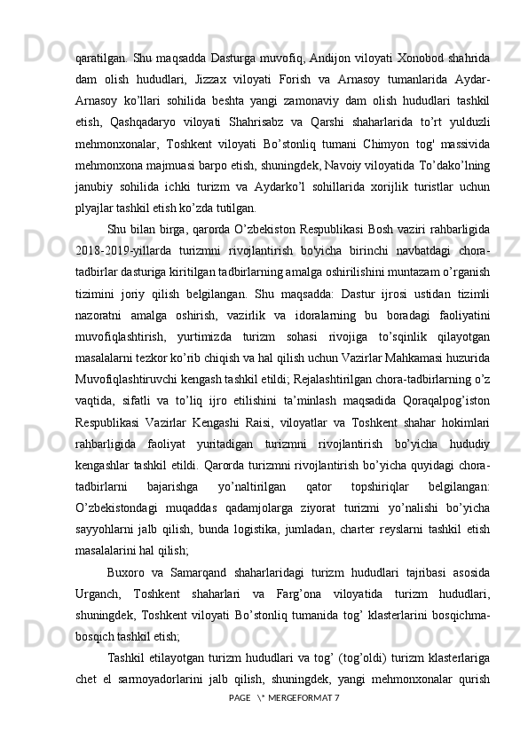 qaratilgan.   Shu   maqsadda   Dasturga   muvofiq,   Andijon   viloyati   Xonobod   shahrida
dam   olish   hududlari,   Jizzax   viloyati   Forish   va   Arnasoy   tumanlarida   Aydar-
Arnasoy   ko’llari   sohilida   beshta   yangi   zamonaviy   dam   olish   hududlari   tashkil
etish,   Qashqadaryo   viloyati   Shahrisabz   va   Qarshi   shaharlarida   to’rt   yulduzli
mehmonxonalar,   Toshkent   viloyati   Bo’stonliq   tumani   Chimyon   tog'   massivida
mehmonxona majmuasi barpo etish, shuningdek, Navoiy viloyatida To’dako’lning
janubiy   sohilida   ichki   turizm   va   Aydarko’l   sohillarida   xorijlik   turistlar   uchun
plyajlar tashkil etish ko’zda tutilgan. 
Shu bilan birga, qarorda O’zbekiston  Respublikasi  Bosh vaziri  rahbarligida
2018-2019-yillarda   turizmni   rivojlantirish   bo'yicha   birinchi   navbatdagi   chora-
tadbirlar dasturiga kiritilgan tadbirlarning amalga oshirilishini muntazam o’rganish
tizimini   joriy   qilish   belgilangan.   Shu   maqsadda:   Dastur   ijrosi   ustidan   tizimli
nazoratni   amalga   oshirish,   vazirlik   va   idoralarning   bu   boradagi   faoliyatini
muvofiqlashtirish,   yurtimizda   turizm   sohasi   rivojiga   to’sqinlik   qilayotgan
masalalarni tezkor ko’rib chiqish va hal qilish uchun Vazirlar Mahkamasi huzurida
Muvofiqlashtiruvchi kengash tashkil etildi; Rejalashtirilgan chora-tadbirlarning o’z
vaqtida,   sifatli   va   to’liq   ijro   etilishini   ta’minlash   maqsadida   Qoraqalpog’iston
Respublikasi   Vazirlar   Kengashi   Raisi,   viloyatlar   va   Toshkent   shahar   hokimlari
rahbarligida   faoliyat   yuritadigan   turizmni   rivojlantirish   bo’yicha   hududiy
kengashlar tashkil etildi. Qarorda turizmni rivojlantirish bo’yicha quyidagi chora-
tadbirlarni   bajarishga   yo’naltirilgan   qator   topshiriqlar   belgilangan:
O’zbekistondagi   muqaddas   qadamjolarga   ziyorat   turizmi   yo’nalishi   bo’yicha
sayyohlarni   jalb   qilish,   bunda   logistika,   jumladan,   charter   reyslarni   tashkil   etish
masalalarini hal qilish; 
Buxoro   va   Samarqand   shaharlaridagi   turizm   hududlari   tajribasi   asosida
Urganch,   Toshkent   shaharlari   va   Farg’ona   viloyatida   turizm   hududlari,
shuningdek,   Toshkent   viloyati   Bo’stonliq   tumanida   tog’   klasterlarini   bosqichma-
bosqich tashkil etish; 
Tashkil   etilayotgan   turizm   hududlari   va   tog’   (tog’oldi)   turizm   klasterlariga
chet   el   sarmoyadorlarini   jalb   qilish,   shuningdek,   yangi   mehmonxonalar   qurish
 PAGE   \* MERGEFORMAT 7 