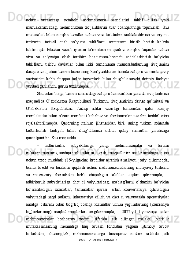 uchun   yurtimizga   yetakchi   mehmonxona   brendlarini   taklif   qilish   yoki
mamlakatimizdagi   mehmonxona   xo’jaliklarini   ular   boshqaruviga   topshirish.   Shu
munosabat   bilan  xorijlik  turistlar   uchun   viza   tartibotini   soddalashtirish   va   ziyorat
turizmini   tashkil   etish   bo’yicha   takliflarni   muntazam   kiritib   borish   ko’zda
tutilmoqda.   Mazkur   vazifa  ijrosini   ta’minlash   maqsadida   xorijlik  fuqarolar   uchun
viza   va   ro’yxatga   olish   tartibini   bosqichma-bosqich   soddalashtirish   bo’yicha
takliflarni   ushbu   davlatlar   bilan   ikki   tomonlama   munosabatlarning   rivojlanish
darajasidan, jahon turizm bozorining kon’yunkturasi hamda xalqaro va mintaqaviy
vaziyatdan   kelib   chiqqan   holda   tayyorlash   bilan   shug’ullanuvchi   doimiy   faoliyat
yuritadigan ishchi guruh tuzilmoqda.
Shu bilan birga, turizm sohasidagi xalqaro hamkorlikni yanada rivojlantirish
maqsadida   O’zbekiston   Respublikasi   Turizmni   rivojlantirish   davlat   qo’mitasi   va
O’zbekiston   Respublikasi   Tashqi   ishlar   vazirligi   tomonidan   qator   xorijiy
mamlakatlar bilan o’zaro manfaatli kelishuv va shartnomalar tuzishni tashkil etish
rejalashtirilmoqda.   Qarorning   muhim   jihatlaridan   biri,   uning   turizm   sohasida
tadbirkorlik   faoliyati   bilan   shug’ullanish   uchun   qulay   sharoitlar   yaratishga
qaratilganidir. Shu maqsadda: 
–   tadbirkorlik   subyektlariga   yangi   mehmonxonalar   va   turizm
infratuzilmasining boshqa inshootlarini qurish, mavjudlarini modernizatsiya qilish
uchun   uzoq   muddatli   (15-yilgacha)   kreditlar   ajratish   amaliyoti   joriy   qilinmoqda,
bunda   kredit   va   foizlarni   qoplash   uchun   mehmonxonalarning   moliyaviy   tushumi
va   mavsumiy   sharoitidan   kelib   chiqadigan   talablar   taqdim   qilinmoqda;   –
adbirkorlik   subyektlariga   chet   el   valyutasidagi   mablag’larni   o’tkazish   bo’yicha
ko’rsatiladigan   xizmatlar,   terminallar   ijarasi,   erkin   konvertatsiya   qilinadigan
valyutadagi   naqd   pullarni   inkassatsiya   qilish   va   chet   el   valyutasida   operatsiyalar
amalga   oshirish   bilan   bog’liq   boshqa   xizmatlar   uchun   yig’imlarning   (komissiya
to‗lovlarining)   maqbul   miqdorlari   belgilanmoqda;   –   2022-yil   1-yanvarga   qadar
mehmonxonalar   boshqaruv   xodimi   sifatida   jalb   qilingan   malakali   xorijlik
mutaxassislarning   mehnatiga   haq   to’lash   fondidan   yagona   ijtimoiy   to’lov
to’lashdan,   shuningdek,   mehmonxonalarga   boshqaruv   xodimi   sifatida   jalb
 PAGE   \* MERGEFORMAT 7 