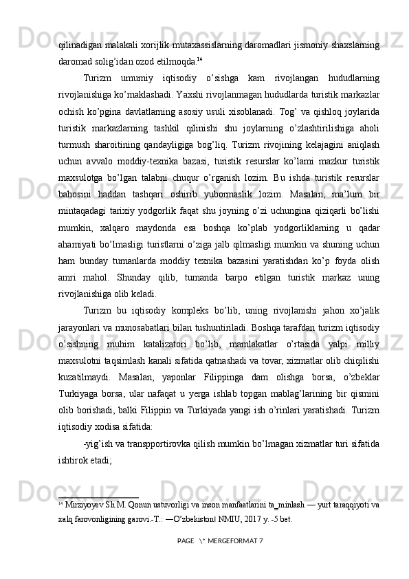 qilinadigan malakali xorijlik mutaxassislarning daromadlari jismoniy shaxslarning
daromad solig’idan ozod etilmoqda. 14
Turizm   umumiy   iqtisodiy   o’sishga   kam   rivojlangan   hududlarning
rivojlanishiga ko’maklashadi. Yaxshi rivojlanmagan hududlarda turistik markazlar
ochish   ko’pgina   davlatlarning  asosiy   usuli   xisoblanadi.   Tog’   va   qishloq   joylarida
turistik   markazlarning   tashkil   qilinishi   shu   joylarning   o’zlashtirilishiga   aholi
turmush   sharoitining   qandayligiga   bog’liq.   Turizm   rivojining   kelajagini   aniqlash
uchun   avvalo   moddiy-texnika   bazasi,   turistik   resurslar   ko’lami   mazkur   turistik
maxsulotga   bo’lgan   talabni   chuqur   o’rganish   lozim.   Bu   ishda   turistik   resurslar
bahosini   haddan   tashqari   oshirib   yubormaslik   lozim.   Masalan,   ma’lum   bir
mintaqadagi   tarixiy   yodgorlik   faqat   shu   joyning   o’zi   uchungina   qiziqarli   bo’lishi
mumkin,   xalqaro   maydonda   esa   boshqa   ko’plab   yodgorliklarning   u   qadar
ahamiyati bo’lmasligi  turistlarni  o’ziga jalb qilmasligi  mumkin va shuning uchun
ham   bunday   tumanlarda   moddiy   texnika   bazasini   yaratishdan   ko’p   foyda   olish
amri   mahol.   Shunday   qilib,   tumanda   barpo   etilgan   turistik   markaz   uning
rivojlanishiga olib keladi. 
Turizm   bu   iqtisodiy   kompleks   bo’lib,   uning   rivojlanishi   jahon   xo’jalik
jarayonlari va munosabatlari bilan tushuntiriladi. Boshqa tarafdan turizm iqtisodiy
o’sishning   muhim   katalizatori   bo’lib,   mamlakatlar   o’rtasida   yalpi   milliy
maxsulotni taqsimlash kanali sifatida qatnashadi va tovar, xizmatlar olib chiqilishi
kuzatilmaydi.   Masalan,   yaponlar   Filippinga   dam   olishga   borsa,   o’zbeklar
Turkiyaga   borsa,   ular   nafaqat   u   yerga   ishlab   topgan   mablag’larining   bir   qismini
olib borishadi, balki Filippin va Turkiyada yangi ish o’rinlari yaratishadi. Turizm
iqtisodiy xodisa sifatida: 
-yig’ish va transpportirovka qilish mumkin bo’lmagan xizmatlar turi sifatida
ishtirok etadi; 
14
  Mirziyoyev Sh.M. Qonun ustuvorligi va inson manfaatlarini ta‗minlash — yurt taraqqiyoti va
xalq farovonligining garovi.-T.: ―O’zbekiston  NMIU, 2017 y. -5 bet. ‖
 PAGE   \* MERGEFORMAT 7 