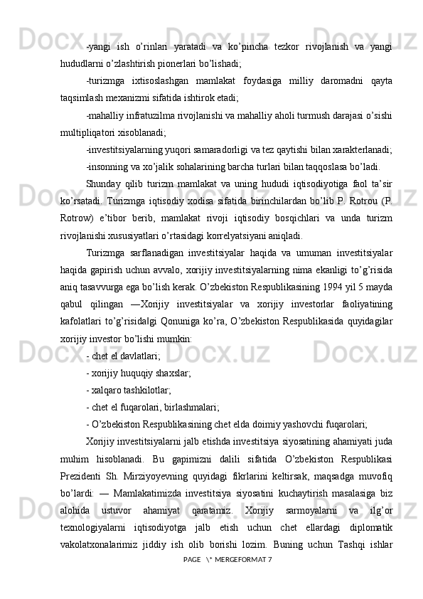 -yangi   ish   o’rinlari   yaratadi   va   ko’pincha   tezkor   rivojlanish   va   yangi
hududlarni o’zlashtirish pionerlari bo’lishadi; 
-turizmga   ixtisoslashgan   mamlakat   foydasiga   milliy   daromadni   qayta
taqsimlash mexanizmi sifatida ishtirok etadi; 
-mahalliy infratuzilma rivojlanishi va mahalliy aholi turmush darajasi o’sishi
multipliqatori xisoblanadi; 
-investitsiyalarning yuqori samaradorligi va tez qaytishi bilan xarakterlanadi;
-insonning va xo’jalik sohalarining barcha turlari bilan taqqoslasa bo’ladi. 
Shunday   qilib   turizm   mamlakat   va   uning   hududi   iqtisodiyotiga   faol   ta’sir
ko’rsatadi.   Turizmga   iqtisodiy   xodisa   sifatida   birinchilardan   bo’lib   P.   Rotrou   (P.
Rotrow)   e’tibor   berib,   mamlakat   rivoji   iqtisodiy   bosqichlari   va   unda   turizm
rivojlanishi xususiyatlari o’rtasidagi korrelyatsiyani aniqladi.
Turizmga   sarflanadigan   investitsiyalar   haqida   va   umuman   investitsiyalar
haqida gapirish uchun avvalo, xorijiy investitsiyalarning nima ekanligi to’g’risida
aniq tasavvurga ega bo’lish kerak. O’zbekiston Respublikasining 1994 yil 5 mayda
qabul   qilingan   ―Xorijiy   investitsiyalar   va   xorijiy   investorlar   faoliyatining
kafolatlari   to’g’risida gi   Qonuniga   ko’ra,   O’zbekiston   Respublikasida   quyidagilar‖
xorijiy investor bo’lishi mumkin: 
- chet el davlatlari; 
- xorijiy huquqiy shaxslar; 
- xalqaro tashkilotlar; 
- chet el fuqarolari, birlashmalari; 
- O’zbekiston Respublikasining chet elda doimiy yashovchi fuqarolari; 
Xorijiy investitsiyalarni jalb etishda investitsiya siyosatining ahamiyati juda
muhim   hisoblanadi.   Bu   gapimizni   dalili   sifatida   O’zbekiston   Respublikasi
Prezidenti   Sh.   Mirziyoyevning   quyidagi   fikrlarini   keltirsak,   maqsadga   muvofiq
bo’lardi:   ―   Mamlakatimizda   investitsiya   siyosatini   kuchaytirish   masalasiga   biz
alohida   ustuvor   ahamiyat   qaratamiz.   Xorijiy   sarmoyalarni   va   ilg’or
texnologiyalarni   iqtisodiyotga   jalb   etish   uchun   chet   ellardagi   diplomatik
vakolatxonalarimiz   jiddiy   ish   olib   borishi   lozim.   Buning   uchun   Tashqi   ishlar
 PAGE   \* MERGEFORMAT 7 