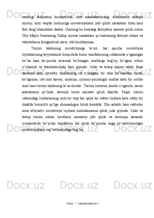 vazirligi   faoliyatini   kuchaytirish,   chet   mamlakatlardagi   elchilarimiz   nafaqat
siyosiy,   ayni   vaqtda   yurtimizga   investitsiyalarni   jalb   qilish   masalalari   bilan   ham
faol shug’ullanishlari darkor. Ularning bu boradagi faoliyatini nazorat qilish uchun
Oliy Majlis  Senatining Tashqi  siyosat  masalalari  qo’mitasining faoliyat  sohasi  va
vakolatlarini kengaytirish zarur, deb hisoblayman.
Turizm   talabining   investitsiyaga   ta’siri,   har   qancha   investitsiya
loyihalarining tayyorlanish bosqichida bozor vazifalarining ichkarisida o’rganilgan
bo’lsa   ham   ko’pincha   ratsional   bo’lmagan   omillarga   bog’liq   bo’lgani   uchun
o’lchanish   va   baholantirilishi   ham   qiyindir.   Ichki   va   tashqi   turizm   talabi   faqat
daromad   kabi   iqtisodiy   omillarning   rol   o’ynagani   bir   soha   bo’lmasdan   moda,
ko’rgazma,   iste’mol   havosi,   snobizm,   ijtimoiy-psixologik   omillar   kabi   bir   nechta
omil ham turizm talabining ta’sirchisidir. Turizm bozorini yaxshi o’rganish, xavas
anketalarini   qo’llash,   davomli   bozor   nazorati   qilish   shartdir.   Faqat,   turizm
sektoridagi loyihalarning xech bir vaqt har qaysi bir sektor loyihasi kabi oddiy bir
shaklda   buyurilib   qo’lga   olinmasligini   bilish   kerakdir.   Shu   sababli   ham   sektorlar
orasi   alternativ   investitsiya   loyihasi   muhokamasini   qilish   juda   qiyindir.   Ichki   va
tashqi   turizm   sohasi   turistlarni   ommaviy   jalb   qilish   va   tarmoqni   samarali
rivojlantirish   bo’yicha   vazifalarni   hal   qilish   ko’pincha   unga   yo’naltirilayotgan
investitsiyalarni rag’batlantirishga bog’liq.  
 PAGE   \* MERGEFORMAT 7 