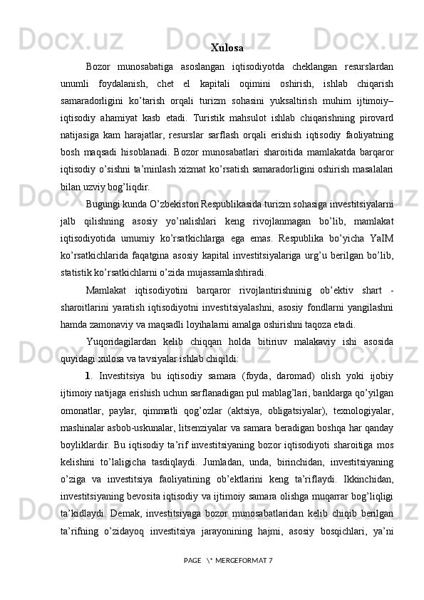 Xulosa
Bozor   munosabatiga   asoslangan   iqtisodiyotda   cheklangan   resurslardan
unumli   foydalanish,   chet   el   kapitali   oqimini   oshirish,   ishlab   chiqarish
samaradorligini   ko’tarish   orqali   turizm   sohasini   yuksaltirish   muhim   ijtimoiy–
iqtisodiy   ahamiyat   kasb   etadi.   Turistik   mahsulot   ishlab   chiqarishning   pirovard
natijasiga   kam   harajatlar,   resurslar   sarflash   orqali   erishish   iqtisodiy   faoliyatning
bosh   maqsadi   hisoblanadi.   Bozor   munosabatlari   sharoitida   mamlakatda   barqaror
iqtisodiy o’sishni ta’minlash xizmat ko’rsatish samaradorligini oshirish masalalari
bilan uzviy bog’liqdir. 
Bugungi kunda O’zbekiston Respublikasida turizm sohasiga investitsiyalarni
jalb   qilishning   asosiy   yo’nalishlari   keng   rivojlanmagan   bo’lib,   mamlakat
iqtisodiyotida   umumiy   ko’rsatkichlarga   ega   emas.   Respublika   bo’yicha   YaIM
ko’rsatkichlarida   faqatgina   asosiy   kapital   investitsiyalariga   urg’u   berilgan   bo’lib,
statistik ko’rsatkichlarni o’zida mujassamlashtiradi. 
Mamlakat   iqtisodiyotini   barqaror   rivojlantirishninig   ob’ektiv   shart   -
sharoitlarini   yaratish   iqtisodiyotni   investitsiyalashni,   asosiy   fondlarni   yangilashni
hamda zamonaviy va maqsadli loyihalarni amalga oshirishni taqoza etadi. 
Yuqoridagilardan   kelib   chiqqan   holda   bitiriuv   malakaviy   ishi   asosida
quyidagi xulosa va tavsiyalar ishlab chiqildi: 
1 .   Investitsiya   bu   iqtisodiy   samara   (foyda,   daromad)   olish   yoki   ijobiy
ijtimoiy natijaga erishish uchun sarflanadigan pul mablag’lari, banklarga qo’yilgan
omonatlar,   paylar,   qimmatli   qog’ozlar   (aktsiya,   obligatsiyalar),   texnologiyalar,
mashinalar asbob-uskunalar, litsenziyalar va samara beradigan boshqa har qanday
boyliklardir.   Bu   iqtisodiy   ta’rif   investitsiyaning   bozor   iqtisodiyoti   sharoitiga   mos
kelishini   to’laligicha   tasdiqlaydi.   Jumladan,   unda,   birinchidan,   investitsiyaning
o’ziga   va   investitsiya   faoliyatining   ob’ektlarini   keng   ta’riflaydi.   Ikkinchidan,
investitsiyaning bevosita iqtisodiy va ijtimoiy samara olishga muqarrar bog’liqligi
ta’kidlaydi.   Demak,   investitsiyaga   bozor   munosabatlaridan   kelib   chiqib   berilgan
ta’rifning   o’zidayoq   investitsiya   jarayonining   hajmi,   asosiy   bosqichlari,   ya’ni
 PAGE   \* MERGEFORMAT 7 