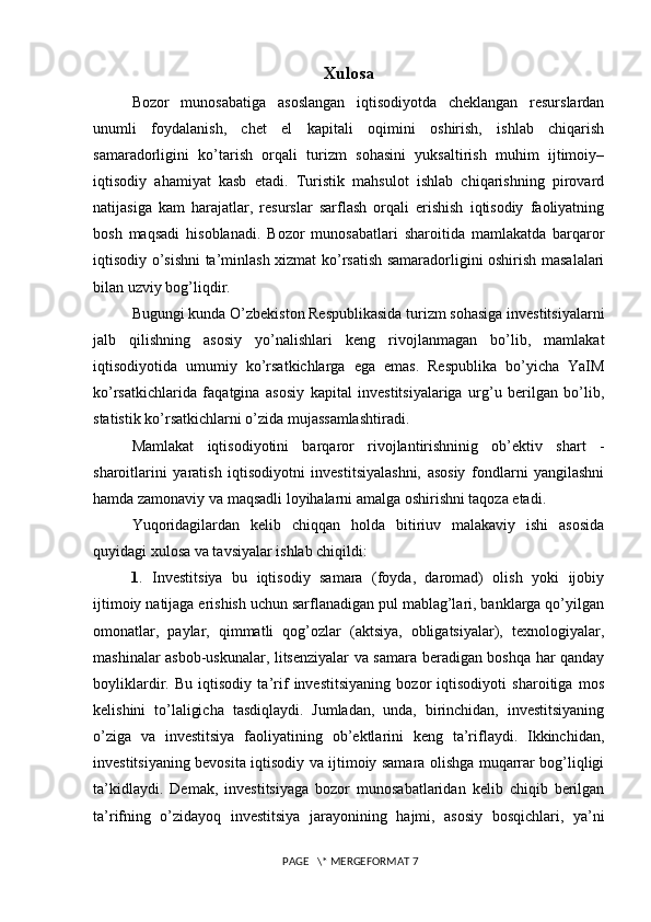 Xulosa
Bozor   munosabatiga   asoslangan   iqtisodiyotda   cheklangan   resurslardan
unumli   foydalanish,   chet   el   kapitali   oqimini   oshirish,   ishlab   chiqarish
samaradorligini   ko’tarish   orqali   turizm   sohasini   yuksaltirish   muhim   ijtimoiy–
iqtisodiy   ahamiyat   kasb   etadi.   Turistik   mahsulot   ishlab   chiqarishning   pirovard
natijasiga   kam   harajatlar,   resurslar   sarflash   orqali   erishish   iqtisodiy   faoliyatning
bosh   maqsadi   hisoblanadi.   Bozor   munosabatlari   sharoitida   mamlakatda   barqaror
iqtisodiy o’sishni ta’minlash xizmat ko’rsatish samaradorligini oshirish masalalari
bilan uzviy bog’liqdir. 
Bugungi kunda O’zbekiston Respublikasida turizm sohasiga investitsiyalarni
jalb   qilishning   asosiy   yo’nalishlari   keng   rivojlanmagan   bo’lib,   mamlakat
iqtisodiyotida   umumiy   ko’rsatkichlarga   ega   emas.   Respublika   bo’yicha   YaIM
ko’rsatkichlarida   faqatgina   asosiy   kapital   investitsiyalariga   urg’u   berilgan   bo’lib,
statistik ko’rsatkichlarni o’zida mujassamlashtiradi. 
Mamlakat   iqtisodiyotini   barqaror   rivojlantirishninig   ob’ektiv   shart   -
sharoitlarini   yaratish   iqtisodiyotni   investitsiyalashni,   asosiy   fondlarni   yangilashni
hamda zamonaviy va maqsadli loyihalarni amalga oshirishni taqoza etadi. 
Yuqoridagilardan   kelib   chiqqan   holda   bitiriuv   malakaviy   ishi   asosida
quyidagi xulosa va tavsiyalar ishlab chiqildi: 
1 .   Investitsiya   bu   iqtisodiy   samara   (foyda,   daromad)   olish   yoki   ijobiy
ijtimoiy natijaga erishish uchun sarflanadigan pul mablag’lari, banklarga qo’yilgan
omonatlar,   paylar,   qimmatli   qog’ozlar   (aktsiya,   obligatsiyalar),   texnologiyalar,
mashinalar asbob-uskunalar, litsenziyalar va samara beradigan boshqa har qanday
boyliklardir.   Bu   iqtisodiy   ta’rif   investitsiyaning   bozor   iqtisodiyoti   sharoitiga   mos
kelishini   to’laligicha   tasdiqlaydi.   Jumladan,   unda,   birinchidan,   investitsiyaning
o’ziga   va   investitsiya   faoliyatining   ob’ektlarini   keng   ta’riflaydi.   Ikkinchidan,
investitsiyaning bevosita iqtisodiy va ijtimoiy samara olishga muqarrar bog’liqligi
ta’kidlaydi.   Demak,   investitsiyaga   bozor   munosabatlaridan   kelib   chiqib   berilgan
ta’rifning   o’zidayoq   investitsiya   jarayonining   hajmi,   asosiy   bosqichlari,   ya’ni
 PAGE   \* MERGEFORMAT 7