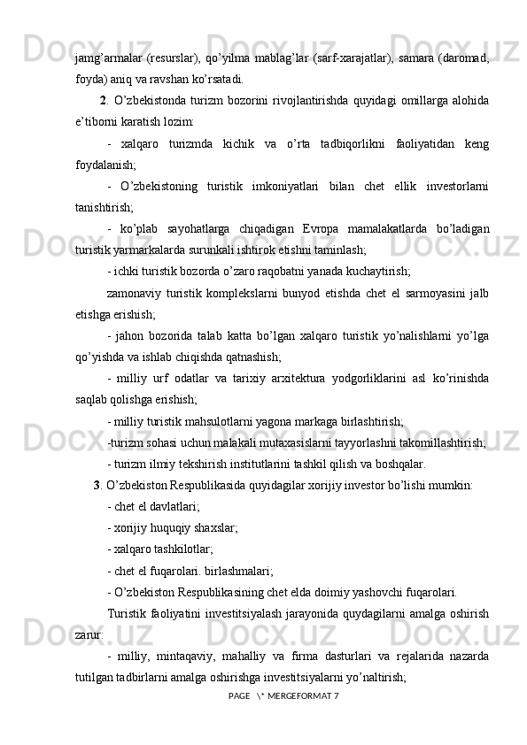 jamg’armalar   (resurslar),   qo’yilma   mablag’lar   (sarf-xarajatlar),   samara   (daromad,
foyda) aniq va ravshan ko’rsatadi. 
2 . O’zbekistonda  turizm  bozorini  rivojlantirishda  quyidagi   omillarga  alohida
e’tiborni karatish lozim: 
-   xalqaro   turizmda   kichik   va   o’rta   tadbiqorlikni   faoliyatidan   keng
foydalanish; 
-   O’zbekistoning   turistik   imkoniyatlari   bilan   chet   ellik   investorlarni
tanishtirish;
-   ko’plab   sayohatlarga   chiqadigan   Evropa   mamalakatlarda   bo’ladigan
turistik yarmarkalarda surunkali ishtirok etishni taminlash;
- ichki turistik bozorda o’zaro raqobatni yanada kuchaytirish;
zamonaviy   turistik   komplekslarni   bunyod   etishda   chet   el   sarmoyasini   jalb
etishga erishish; 
-   jahon   bozorida   talab   katta   bo’lgan   xalqaro   turistik   yo’nalishlarni   yo’lga
qo’yishda va ishlab chiqishda qatnashish; 
-   milliy   urf   odatlar   va   tarixiy   arxitektura   yodgorliklarini   asl   ko’rinishda
saqlab qolishga erishish;
- milliy turistik mahsulotlarni yagona markaga birlashtirish; 
-turizm sohasi uchun malakali mutaxasislarni tayyorlashni takomillashtirish; 
- turizm ilmiy tekshirish institutlarini tashkil qilish va boshqalar. 
3 . O’zbekiston Respublikasida quyidagilar xorijiy investor bo’lishi mumkin: 
- chet el davlatlari; 
- xorijiy huquqiy shaxslar; 
- xalqaro tashkilotlar; 
- chet el fuqarolari. birlashmalari; 
- O’zbekiston Respublikasining chet elda doimiy yashovchi fuqarolari. 
Turistik faoliyatini  investitsiyalash  jarayonida quydagilarni  amalga oshirish
zarur: 
-   milliy,   mintaqaviy,   mahalliy   va   firma   dasturlari   va   rejalarida   nazarda
tutilgan tadbirlarni amalga oshirishga investitsiyalarni yo’naltirish; 
 PAGE   \* MERGEFORMAT 7 