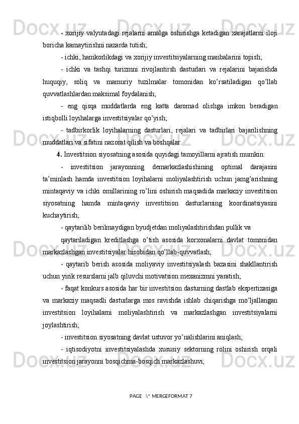 -  xorijiy  valyutadagi  rejalarni  amalga  oshirishga  ketadigan  xarajatlarni  iloji
boricha kamaytirishni nazarda tutish; 
- ichki, hamkorlikdagi va xorijiy investitsiyalarning manbalarini topish; 
-   ichki   va   tashqi   turizmni   rivojlantirsh   dasturlari   va   rejalarini   bajarishda
huquqiy,   soliq   va   mamuriy   tuzilmalar   tomonidan   ko’rsatiladigan   qo’llab
quvvatlashlardan maksimal foydalanish; 
-   eng   qisqa   muddatlarda   eng   katta   daromad   olishga   imkon   beradigan
istiqbolli loyihalarga investitsiyalar qo’yish; 
-   tadbirkorlik   loyihalarning   dasturlari,   rejalari   va   tadbirlari   bajarilishning
muddatlari va sifatini nazorat qilish va boshqalar. 
4.  Investitsion siyosatning asosida quyidagi tamoyillarni ajratish mumkin: 
-   investitsion   jarayonning   demarkazlashishining   optimal   darajasini
ta’minlash   hamda   investitsion   loyihalarni   moliyalashtirish   uchun   jamg’arishning
mintaqaviy va ichki omillarining ro’lini  oshirish maqsadida markaziy investitsion
siyosatning   hamda   mintaqaviy   investitsion   dasturlarning   koordinatsiyasini
kuchaytirish; 
- qaytarilib berilmaydigan byudjetdan moliyalashtirishdan pullik va 
qaytariladigan   kreditlashga   o’tish   asosida   korxonalarni   davlat   tomonidan
markazlashgan investitsiyalar hisobidan qo’llab-quvvatlash; 
-   qaytarib   berish   asosida   moliyaviy   investitsiyalash   bazasini   shakllantirish
uchun yirik resurslarni jalb qiluvchi motivatsion mexanizmni yaratish; 
- faqat konkurs asosida har bir investitsion dasturning dastlab ekspertizasiga
va   markaziy   maqsadli   dasturlarga   mos   ravishda   ishlab   chiqarishga   mo’ljallangan
investitsion   loyihalarni   moliyalashtirish   va   markazlashgan   investitsiyalarni
joylashtirish; 
- investitsion siyosatning davlat ustuvor yo’nalishlarini aniqlash; 
-   iqtisodiyotni   investitsiyalashda   xususiy   sektorning   rolini   oshirish   orqali
investitsion jarayonni bosqichma-bosqich markazlashuvi; 
 PAGE   \* MERGEFORMAT 7