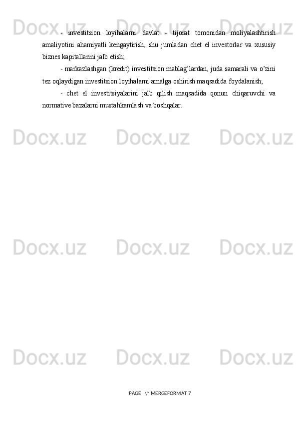 -   investitsion   loyihalarni   davlat   -   tijorat   tomonidan   moliyalashtirish
amaliyotini   ahamiyatli   kengaytirish,   shu   jumladan   chet   el   investorlar   va   xususiy
biznes kapitallarini jalb etish; 
- markazlashgan (kredit) investitsion mablag’lardan, juda samarali va o’zini
tez oqlaydigan investitsion loyihalarni amalga oshirish maqsadida foydalanish; 
-   chet   el   investitsiyalarini   jalb   qilish   maqsadida   qonun   chiqaruvchi   va
normative bazalarni mustahkamlash va boshqalar.
 PAGE   \* MERGEFORMAT 7 