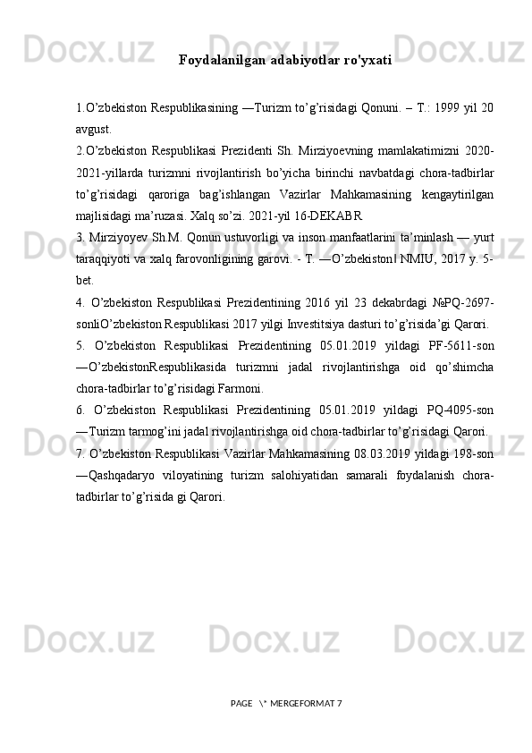 Foydalanilgan adabiyotlar ro'yxati
1.O’zbekiston Respublikasining ―Turizm to’g’risidagi Qonuni. – T.: 1999 yil 20
avgust. 
2.O’zbekiston   Respublikasi   Prezidenti   Sh.   Mirziyoevning   mamlakatimizni   2020-
2021-yillarda   turizmni   rivojlantirish   bo’yicha   birinchi   navbatdagi   chora-tadbirlar
to’g’risidagi   qaroriga   bag’ishlangan   Vazirlar   Mahkamasining   kengaytirilgan
majlisidagi ma’ruzasi. Xalq so’zi. 2021-yil 16-DEKABR 
3. Mirziyoyev Sh.M. Qonun ustuvorligi va inson manfaatlarini ta’minlash — yurt
taraqqiyoti va xalq farovonligining garovi. - T. ―O’zbekiston  NMIU, 2017 y. 5-‖
bet. 
4.   O’zbekiston   Respublikasi   Prezidentining   2016   yil   23   dekabrdagi   №PQ-2697-
sonliO’zbekiston Respublikasi 2017 yilgi Investitsiya dasturi to’g’risida’gi Qarori. 
5.   O’zbekiston   Respublikasi   Prezidentining   05.01.2019   yildagi   PF-5611-son
―O’zbekistonRespublikasida   turizmni   jadal   rivojlantirishga   oid   qo’shimcha
chora-tadbirlar to’g’risidagi Farmoni. 
6.   O’zbekiston   Respublikasi   Prezidentining   05.01.2019   yildagi   PQ-4095-son
―Turizm tarmog’ini jadal rivojlantirishga oid chora-tadbirlar to’g’risidagi Qarori. 
7. O’zbekiston Respublikasi  Vazirlar Mahkamasining 08.03.2019 yildagi 198-son
―Qashqadaryo   viloyatining   turizm   salohiyatidan   samarali   foydalanish   chora-
tadbirlar to’g’risida gi Qarori. 
 PAGE   \* MERGEFORMAT 7 