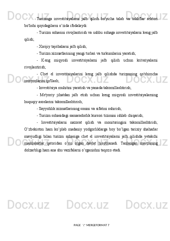 Turizmga   investitsiyalarni   jalb   qilish   bo'yicha   talab   va   takliflar   sektori
bo'lishi quyidagilarni o’zida ifodalaydi: 
- Turizm sohasini rivojlantirish va ushbu sohaga investitsiyalarni keng jalb
qilish; 
- Xorijiy tajribalarni jalb qilish; 
- Turizm xizmatlarining yangi turlari va turkumlarini yaratish; 
-   Keng   miqyosli   investitsiyalarni   jalb   qilish   uchun   kriteriyalarni
rivojlantirish; 
-   Chet   el   investitsiyalarini   keng   jalb   qilishda   turizmning   qo'shimcha
imtiyozlarini qo'llash; 
- Investitsiya muhitini yaratish va yanada takomillashtirish;
-   Me'yoriy   jihatdan   jalb   etish   uchun   keng   miqyosli   investitsiyalarning
huquqiy asoslarini takomillashtirish; 
- Sayyohlik xizmatlarining sonini va sifatini oshirish; 
- Turizm sohasidagi samaradorlik kursori tizimini ishlab chiqarish; 
-   Investitsiyalarni   nazorat   qilish   va   monitoringini   takomillashtirish;
O’zbekiston   ham   ko’plab   madaniy   yodgorliklarga   boy   bo’lgan   tarixiy   shaharlar
mavjudligi   bilan   turizm   sohasiga   chet   el   investitsiyalarni   jalb   qilishda   yetakchi
mamlakatlar   qatoridan   o’rin   olgan   davlat   hisoblanadi.   Tanlangan   mavzuning
dolzarbligi ham ana shu vazifalarni o’rganishni taqozo etadi.
 PAGE   \* MERGEFORMAT 7 