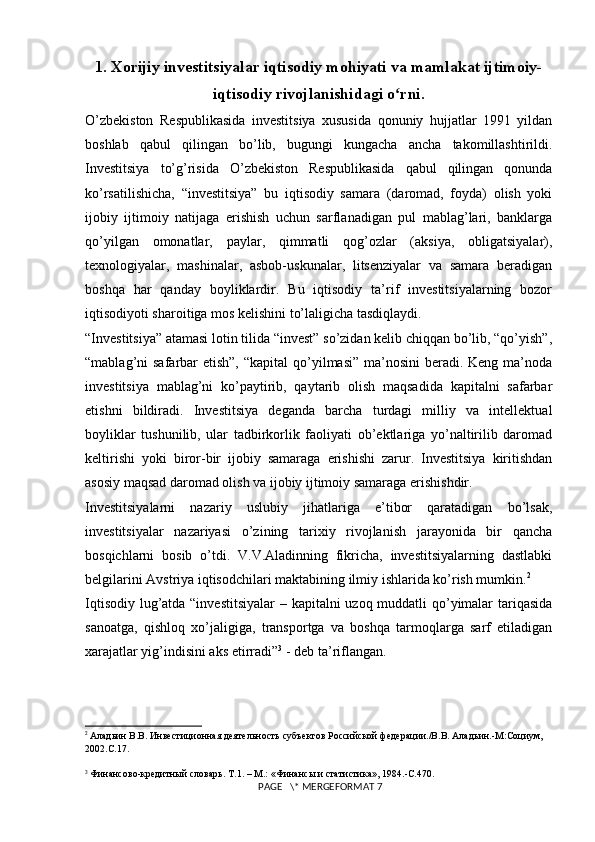 1. Xorijiy investitsiyalar iqtisodiy mohiyati va mamlakat ijtimoiy-
iqtisodiy rivojlanishidagi o rni.ʻ
O’zbekiston   Respublikasida   investitsiya   xususida   qonuniy   hujjatlar   1991   yildan
boshlab   qabul   qilingan   bo’lib,   bugungi   kungacha   ancha   takomillashtirildi.
Investitsiya   to’g’risida   O’zbekiston   Respublikasida   qabul   qilingan   qonunda
ko’rsatilishicha,   “investitsiya”   bu   iqtisodiy   samara   (daromad,   foyda)   olish   yoki
ijobiy   ijtimoiy   natijaga   erishish   uchun   sarflanadigan   pul   mablag’lari,   banklarga
qo’yilgan   omonatlar,   paylar,   qimmatli   qog’ozlar   (aksiya,   obligatsiyalar),
texnologiyalar,   mashinalar,   asbob-uskunalar,   litsenziyalar   va   samara   beradigan
boshqa   har   qanday   boyliklardir.   Bu   iqtisodiy   ta’rif   investitsiyalarning   bozor
iqtisodiyoti sharoitiga mos kelishini to’laligicha tasdiqlaydi. 
“Investitsiya” atamasi lotin tilida “invest” so’zidan kelib chiqqan bo’lib, “qo’yish”,
“mablag’ni  safarbar  etish”,  “kapital  qo’yilmasi” ma’nosini  beradi. Keng ma’noda
investitsiya   mablag’ni   ko’paytirib,   qaytarib   olish   maqsadida   kapitalni   safarbar
etishni   bildiradi.   Investitsiya   deganda   barcha   turdagi   milliy   va   intellektual
boyliklar   tushunilib,   ular   tadbirkorlik   faoliyati   ob’ektlariga   yo’naltirilib   daromad
keltirishi   yoki   biror-bir   ijobiy   samaraga   erishishi   zarur.   Investitsiya   kiritishdan
asosiy maqsad daromad olish va ijobiy ijtimoiy samaraga erishishdir. 
Investitsiyalarni   nazariy   uslubiy   jihatlariga   e’tibor   qaratadigan   bo’lsak,
investitsiyalar   nazariyasi   o’zining   tarixiy   rivojlanish   jarayonida   bir   qancha
bosqichlarni   bosib   o’tdi.   V.V.Aladinning   fikricha,   investitsiyalarning   dastlabki
belgilarini Avstriya iqtisodchilari maktabining ilmiy ishlarida ko’rish mumkin. 2
 
Iqtisodiy lug’atda “investitsiyalar  – kapitalni  uzoq muddatli  qo’yimalar  tariqasida
sanoatga,   qishloq   xo’jaligiga,   transportga   va   boshqa   tarmoqlarga   sarf   etiladigan
xarajatlar yig’indisini aks etirradi” 3
 - deb ta’riflangan. 
2
  Аладьин В.В. Инвестиционная деятельность субъектов Российской федерации./В.В. Аладьин.-М:Социум, 
2002.С.17.
3
  Финансово-кредитный словарь. Т.1. – М.: «Финансы и статистика», 1984.-С.470 .
 PAGE   \* MERGEFORMAT 7 