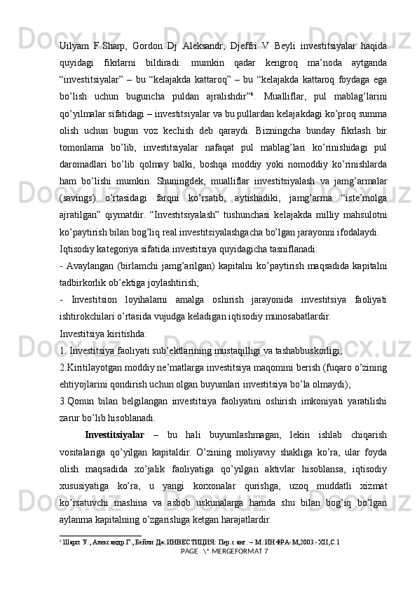 Uilyam   F.Sharp,   Gordon   Dj   Aleksandr,   Djeffri   V   Beyli   investitsiyalar   haqida
quyidagi   fikrlarni   bildiradi:   mumkin   qadar   kengroq   ma’noda   aytganda
“investitsiyalar”   –   bu   “kelajakda   kattaroq”   –   bu   “kelajakda   kattaroq   foydaga   ega
bo’lish   uchun   buguncha   puldan   ajralishdir” 4
.   Mualliflar,   pul   mablag’larini
qo’yilmalar sifatidagi – investitsiyalar va bu pullardan kelajakdagi ko’proq summa
olish   uchun   bugun   voz   kechish   deb   qaraydi.   Bizningcha   bunday   fikrlash   bir
tomonlama   bo’lib,   investitsiyalar   nafaqat   pul   mablag’lari   ko’rinishidagi   pul
daromadlari   bo’lib   qolmay   balki,   boshqa   moddiy   yoki   nomoddiy   ko’rinishlarda
ham   bo’lishi   mumkin.   Shuningdek,   mualliflar   investitsiyalash   va   jamg’armalar
(savings)   o’rtasidagi   farqni   ko’rsatib,   aytishadiki,   jamg’arma   “iste’molga
ajratilgan”   qiymatdir.   “Investitsiyalash”   tushunchasi   kelajakda   milliy   mahsulotni
ko’paytirish bilan bog’liq real investitsiyalashgacha bo’lgan jarayonni ifodalaydi. 
Iqtisodiy kategoriya sifatida investitsiya quyidagicha tasniflanadi: 
-   Avaylangan   (birlamchi   jamg’arilgan)   kapitalni   ko’paytirish   maqsadida   kapitalni
tadbirkorlik ob’ektiga joylashtirish; 
-   Investitsion   loyihalarni   amalga   oshirish   jarayonida   investitsiya   faoliyati
ishtirokchilari o’rtasida vujudga keladigan iqtisodiy munosabatlardir. 
Investitsiya kiritishda: 
1. Investitsiya faoliyati sub’ektlarining mustaqilligi va tashabbuskorligi; 
2.Kiritilayotgan moddiy ne’matlarga investitsiya maqomini berish (fuqaro o’zining
ehtiyojlarini qondirish uchun olgan buyumlari investitsiya bo’la olmaydi); 
3.Qonun   bilan   belgilangan   investitsiya   faoliyatini   oshirish   imkoniyati   yaratilishi
zarur bo’lib hisoblanadi. 
Investitsiyalar   –   bu   hali   buyumlashmagan,   lekin   ishlab   chiqarish
vositalariga   qo’yilgan   kapitaldir.   O’zining   moliyaviy   shakliga   ko’ra,   ular   foyda
olish   maqsadida   xo’jalik   faoliyatiga   qo’yilgan   aktivlar   hisoblansa,   iqtisodiy
xususiyatiga   ko’ra,   u   yangi   korxonalar   qurishga,   uzoq   muddatli   xizmat
ko’rsatuvchi   mashina   va   asbob   uskunalarga   hamda   shu   bilan   bog’iq   bo’lgan
aylanma kapitalning o’zgarishiga ketgan harajatlardir. 
4
  Шарп У., Александр Г., Бейли Дж.ИНВЕСТИЦИЯ: Пер.с анг. – М.:ИНФРА-М,2003.- XII , C .1
 PAGE   \* MERGEFORMAT 7 