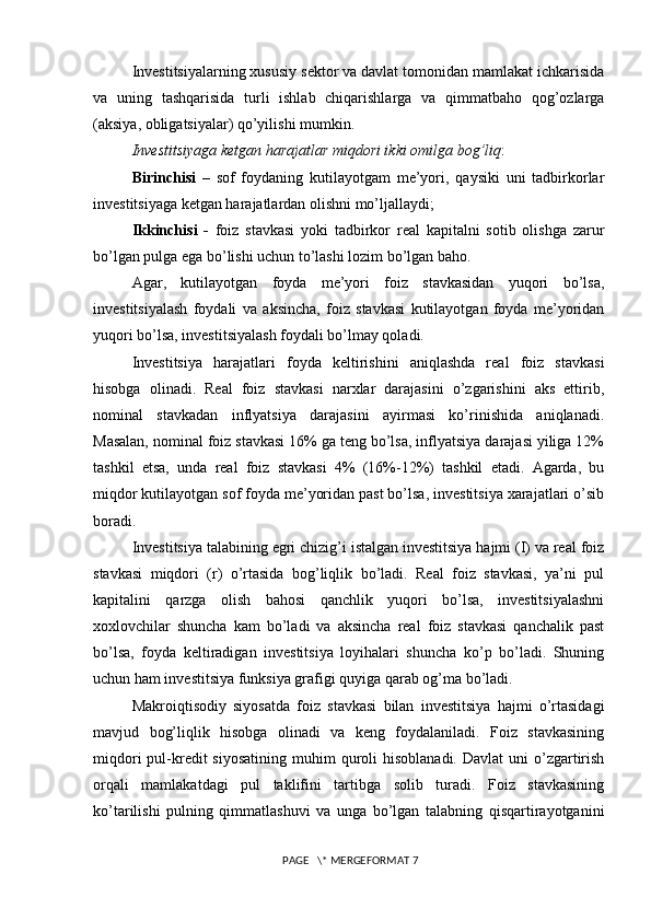 Investitsiyalarning xususiy sektor va davlat tomonidan mamlakat ichkarisida
va   uning   tashqarisida   turli   ishlab   chiqarishlarga   va   qimmatbaho   qog’ozlarga
(aksiya, obligatsiyalar) qo’yilishi mumkin. 
Investitsiyaga ketgan harajatlar miqdori ikki omilga bog’liq : 
Birinchisi   –   sof   foydaning   kutilayotgam   me’yori,   qaysiki   uni   tadbirkorlar
investitsiyaga ketgan harajatlardan olishni mo’ljallaydi; 
Ikkinchisi   -   foiz   stavkasi   yoki   tadbirkor   real   kapitalni   sotib   olishga   zarur
bo’lgan pulga ega bo’lishi uchun to’lashi lozim bo’lgan baho. 
Agar,   kutilayotgan   foyda   me’yori   foiz   stavkasidan   yuqori   bo’lsa,
investitsiyalash   foydali   va   aksincha,   foiz   stavkasi   kutilayotgan   foyda   me’yoridan
yuqori bo’lsa, investitsiyalash foydali bo’lmay qoladi. 
Investitsiya   harajatlari   foyda   keltirishini   aniqlashda   real   foiz   stavkasi
hisobga   olinadi.   Real   foiz   stavkasi   narxlar   darajasini   o’zgarishini   aks   ettirib,
nominal   stavkadan   inflyatsiya   darajasini   ayirmasi   ko’rinishida   aniqlanadi.
Masalan, nominal foiz stavkasi 16% ga teng bo’lsa, inflyatsiya darajasi yiliga 12%
tashkil   etsa,   unda   real   foiz   stavkasi   4%   (16%-12%)   tashkil   etadi.   Agarda,   bu
miqdor kutilayotgan sof foyda me’yoridan past bo’lsa, investitsiya xarajatlari o’sib
boradi. 
Investitsiya talabining egri chizig’i istalgan investitsiya hajmi (I) va real foiz
stavkasi   miqdori   (r)   o’rtasida   bog’liqlik   bo’ladi.   Real   foiz   stavkasi,   ya’ni   pul
kapitalini   qarzga   olish   bahosi   qanchlik   yuqori   bo’lsa,   investitsiyalashni
xoxlovchilar   shuncha   kam   bo’ladi   va   aksincha   real   foiz   stavkasi   qanchalik   past
bo’lsa,   foyda   keltiradigan   investitsiya   loyihalari   shuncha   ko’p   bo’ladi.   Shuning
uchun ham investitsiya funksiya grafigi quyiga qarab og’ma bo’ladi. 
Makroiqtisodiy   siyosatda   foiz   stavkasi   bilan   investitsiya   hajmi   o’rtasidagi
mavjud   bog’liqlik   hisobga   olinadi   va   keng   foydalaniladi.   Foiz   stavkasining
miqdori   pul-kredit  siyosatining   muhim   quroli   hisoblanadi.  Davlat   uni   o’zgartirish
orqali   mamlakatdagi   pul   taklifini   tartibga   solib   turadi.   Foiz   stavkasining
ko’tarilishi   pulning   qimmatlashuvi   va   unga   bo’lgan   talabning   qisqartirayotganini
 PAGE   \* MERGEFORMAT 7 