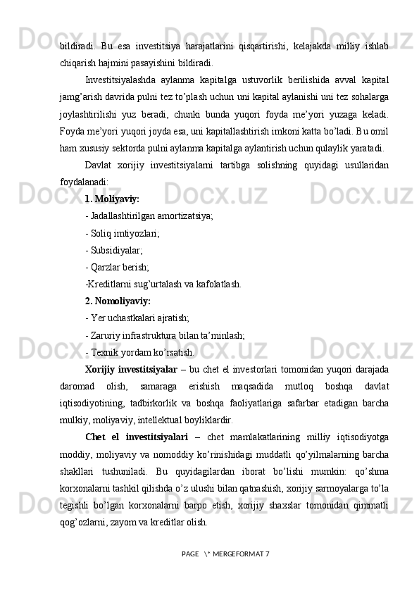 bildiradi.   Bu   esa   investitsiya   harajatlarini   qisqartirishi,   kelajakda   milliy   ishlab
chiqarish hajmini pasayishini bildiradi. 
Investitsiyalashda   aylanma   kapitalga   ustuvorlik   berilishida   avval   kapital
jamg’arish davrida pulni tez to’plash uchun uni kapital aylanishi uni tez sohalarga
joylashtirilishi   yuz   beradi,   chunki   bunda   yuqori   foyda   me’yori   yuzaga   keladi.
Foyda me’yori yuqori joyda esa, uni kapitallashtirish imkoni katta bo’ladi. Bu omil
ham xususiy sektorda pulni aylanma kapitalga aylantirish uchun qulaylik yaratadi. 
Davlat   xorijiy   investitsiyalarni   tartibga   solishning   quyidagi   usullaridan
foydalanadi: 
1. Moliyaviy: 
- Jadallashtirilgan amortizatsiya; 
- Soliq imtiyozlari; 
- Subsidiyalar; 
- Qarzlar berish; 
-Kreditlarni sug’urtalash va kafolatlash. 
2. Nomoliyaviy: 
- Yer uchastkalari ajratish; 
- Zaruriy infrastruktura bilan ta’minlash; 
- Texnik yordam ko’rsatish. 
Xorijiy investitsiyalar   – bu chet  el  investorlari tomonidan yuqori  darajada
daromad   olish,   samaraga   erishish   maqsadida   mutloq   boshqa   davlat
iqtisodiyotining,   tadbirkorlik   va   boshqa   faoliyatlariga   safarbar   etadigan   barcha
mulkiy, moliyaviy, intellektual boyliklardir. 
Chet   el   investitsiyalari   –   chet   mamlakatlarining   milliy   iqtisodiyotga
moddiy,   moliyaviy   va   nomoddiy   ko’rinishidagi   muddatli   qo’yilmalarning   barcha
shakllari   tushuniladi.   Bu   quyidagilardan   iborat   bo’lishi   mumkin:   qo’shma
korxonalarni tashkil qilishda o’z ulushi bilan qatnashish, xorijiy sarmoyalarga to’la
tegishli   bo’lgan   korxonalarni   barpo   etish,   xorijiy   shaxslar   tomonidan   qimmatli
qog’ozlarni, zayom va kreditlar olish. 
 
 PAGE   \* MERGEFORMAT 7