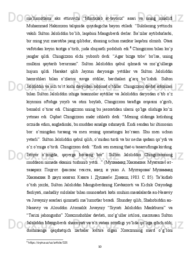 ma’lumotlarni   aks   ettiruvchi   “Muntaxab   at-tavorix”   asari   va   uning   muallifi
Muhammad Hakimxon  talqinida  quyidagicha  bayon etiladi:  “Sulolaning yettinchi
vakili Sulton Jaloliddin bo’lib, laqabini Manguberdi derlar. Ba’zilar aytibdurlarki,
bir ming yuz marotiba jang qilibdur, shuning uchun mazkur laqabni olmish. Otasi
vafotidan keyin taxtga o’tirib, juda shujoatli  podshoh edi. 8
  Chingizxon bilan ko’p
janglar   qildi.   Chingizxon   elchi   yuborib   dedi:   “Agar   bizga   tobe’   bo’lsa,   uning
mulkini   qaytarib   berurman”.   Sulton   Jaloliddin   qabul   qilmadi   va   mo’g’ullarga
hujum   qildi.   Harakat   qilib   Jayxun   daryosiga   yetdilar   va   Sulton   Jaloliddin
hamrohlari   bilan   o’zlarini   suvga   otdilar,   barchalari   g’arq   bo’lishdi.   Sulton
Jaloliddin va uch to’rt kishi daryodan salomat o’tdilar. Chingizxon davlat arkonlari
bilan Sulton Jaloliddin  ishiga tasannolar  aytdilar  va  Jaloliddin daryodan o’tib o’z
kiyimini   oftobga   yoyib   va   otini   boylab,   Chingizxon   tarafiga   orqasini   o’girib,
bemalol   o’tirar   edi.   Chingizxon   uning   bu   jasoratidan   ularni   qo’lga   olishiga   ko’zi
yetmas   edi.   Oqibat   Chingizxon   makr   ishlatib   dedi:   “Mening   oldimga   kelishing
orzuida edim, angladimki, bu muddao amalga oshmaydi. Endi sendan bir iltimosim
bor:   o’rningdan   tursang   va   men   sening   qomatingni   ko’rsam.   Shu   men   uchun
yetarli”. Sulton Jaloliddin qabul qilib, o’rnidan turdi va bir necha qadam qo’ydi va
o’z o’rniga o’tirdi. Chingizxon dedi: “Endi sen mening that-u tasarrufimga kirding.
Ixtiyor   o’zingda,   qayerga   borsang   bor”.   Sulton   Jaloliddin   Chingizxonning
muddaosi nimada ekanini tushunib yetdi...” (Мухаммад Хакимхан. Мунтахаб ат-
таварих.   Подгот.   факсим.   текста,   введ.   и   указ.   А.   Мухтарова/   Мухаммад
Хакимхан. В двух книгах. Книга 1. Душанбе: Дониш, 1983. С. 85). Ta’kidlab
o’tish   joizki,   Sulton   Jaloliddin   Manguberdining   Kavkazorti   va   Kichik   Osiyodagi
faoliyati, mahalliy sulolalar bilan munosabati kabi muhim masalalarda an-Nasaviy
va Juvayniy asarlari qimmatli ma’lumotlar beradi. Shunday qilib, Shahobiddin an-
Nasaviy   va   Alouddin   Atomalik   Juvayniy   “Siyrati   Jaloliddin   Mankburni”   va
“Tarixi   jahongusho”   Xorazmshohlar   davlati,   mo’g’ullar   istilosi,   maxsusan   Sulton
Jaloliddin Manguberdi shaxsiyati va o’z vatani ozodligi yo’lida qo’liga qilich olib,
dushmanga   qaqshatqich   zarbalar   keltira   olgan   Xorazmning   mard   o’g’loni
8
 https://oyina.uz/uz/article/325
10 