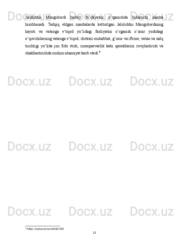 Jaloliddin   Manguberdi   harbiy   fa’oliyatini   o’rganishda   birlamchi   manba
hisoblanadi.   Tadqiq   etilgan   manbalarda   keltirilgan   Jaloliddin   Manguberdining
hayoti   va   vatanga   e’tiqod   yo’lidagi   faoliyatini   o’rganish   o’smir   yoshdagi
o’quvchilarning vatanga e’tiqod, cheksiz muhabbat, g’urur va iftixor, vatan va xalq
tinchligi   yo’lida   jon   fido   etish,   insonparvarlik   kabi   qarashlarini   rivojlantirish   va
shakllantirishda muhim ahamiyat kasb etadi. 9
 
    
9
 https://oyina.uz/uz/article/325
11 