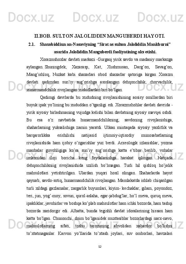 II.BOB. SULTON JALOLIDDIN MANGUBERDI HAYOTI.
2.1. Shaxobiddiun an-Nasaviyning “Sirat as sulton Jaloliddin Mankburni”
asarida Jaloliddin Manguberdi faoliyatining aks etishi.
Xorazmshoxlar davlati markazi -Gurganj yirik savdo va madaniy markazga
aylangan.   Shuningdek ,   Xazarasp ,   Kat ,   Xushmusan ,   Darg ’ on ,   Savag ’ on ,
Mang ’ ishloq ,   Nuzkat   kabi   shaxarlari   obod   shaxarlar   qatoriga   kirgan   Xorazm
davlati   qadimdan   sun ’ iy   sug ’ orishga   asoslangan   dehqonchilik ,   chorvachilik ,
xunarmandchilik   rivojlangan   xududlardan   biri   bo ’ lgan . 
Qadimgi   davrlarda   bu   xududning   rivojlanishining   aosisy   omillardan   biri
buyuk   ipak   yo ’ lining   bu   xududdan   o ’ tganligi   edi .  Xorazmshohlar   davlati   davrida  -
yirik   siyosiy   birlashmaning   vujudga   kelishi   bilan   davlatning   siyosiy   mavqei   oshdi .
Bu   esa   o’z   navbatida   hunarmandchilikning,   savdoning   rivojlanishiga,
shaharlarning   yuksalishiga   zamin   yaratdi.   Ulkan   mintaqada   siyosiy   yaxlitlik   va
barqarorlikka   erishilishi   natijasid   ijtimoiy-iqtisodiy   munosabatlarning
rivojlanishida   ham   ijobiy   o’zgarishlar   yuz   berdi.   Arxeologik   izlanishlar,   yozma
manbalar   guvohligiga   ko’ra   sun’iy   sug’orishga   katta   e’tibor   berilib,   vohalar
imkonidan   iloji   boricha   keng   foydalanishga   harakat   qilingan.   Natijada
dehqonchilikniig   rivojlanishida   uzilish   bo’lmagan.   Turli   hil   qishloq   ho’jalik
mahsulotlari   yetishtirilgan.   Ulardan   yuqori   hosil   olingan.   Shaharlarda   hayot
qaynab, savdo-sotiq, hunarmandchilik rivojlangan. Mamlakatda ishlab chiqarilgan
turli   xildagi   gazlamalar,   zargarlik   buyumlari,   kiyim-   kechaklar,  gilam,   poyondoz,
teri, jun, yog’-moy, sovun, qurol-aslaha, egar-jabdug’lar, ho’l  meva, quruq meva,
ipakliklar, javohirlar va boshqa ko’plab mahsulotlar ham ichki bozorda, ham tashqi
bozorda   xaridorgir   edi.   Albatta,   bunda   tegishli   davlat   idoralarining   hissasi   ham
katta   bo’lgan.   Chunonchi,   doim   bo’lganidek   muxtasiblar   bozorlardagi   narx-navo,
mahsulotlarning   sifati,   toshu   tarozuning   ahvolidan   xabardor   bo’lishni
to’xtatmaganlar.   Karvon   yo’llarida   to’xtash   joylari,   suv   omborlari,   havzalari
12 