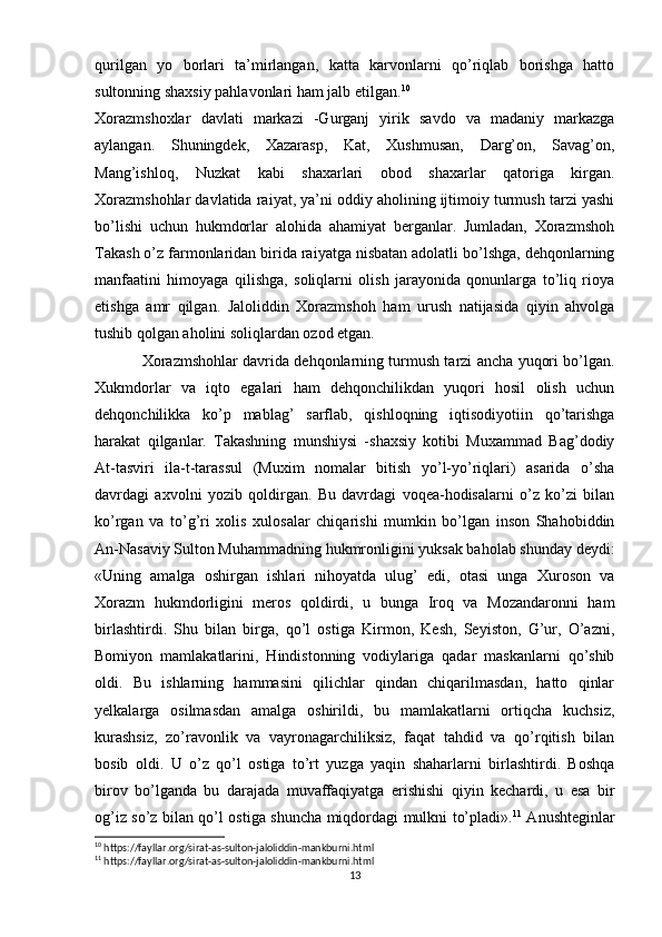 qurilgan   yo   borlari   ta’mirlangan,   katta   karvonlarni   qo’riqlab   borishga   hatto
sultonning shaxsiy pahlavonlari ham jalb etilgan. 10
Xorazmshoxlar   davlati   markazi   -Gurganj   yirik   savdo   va   madaniy   markazga
aylangan.   Shuningdek,   Xazarasp,   Kat,   Xushmusan,   Darg’on,   Savag’on,
Mang’ishloq,   Nuzkat   kabi   shaxarlari   obod   shaxarlar   qatoriga   kirgan.
Xorazmshohlar davlatida raiyat, ya’ni oddiy aholining ijtimoiy turmush tarzi yashi
bo’lishi   uchun   hukmdorlar   alohida   ahamiyat   berganlar.   Jumladan,   Xorazmshoh
Takash o’z farmonlaridan birida raiyatga nisbatan adolatli bo’lshga, dehqonlarning
manfaatini   himoyaga   qilishga,   soliqlarni   olish   jarayonida   qonunlarga   to’liq   rioya
etishga   amr   qilgan.   Jaloliddin   Xorazmshoh   ham   urush   natijasida   qiyin   ahvolga
tushib qolgan aholini soliqlardan ozod etgan.
Xorazmshohlar davrida dehqonlarning turmush tarzi ancha yuqori bo’lgan.
Xukmdorlar   va   iqto   egalari   ham   dehqonchilikdan   yuqori   hosil   olish   uchun
dehqonchilikka   ko’p   mablag’   sarflab,   qishloqning   iqtisodiyotiin   qo’tarishga
harakat   qilganlar.   Takashning   munshiysi   -shaxsiy   kotibi   Muxammad   Bag’dodiy
At-tasviri   ila-t-tarassul   (Muxim   nomalar   bitish   yo’l-yo’riqlari)   asarida   o’sha
davrdagi   axvolni   yozib   qoldirgan.   Bu   davrdagi   voqea-hodisalarni   o’z   ko’zi   bilan
ko’rgan   va   to’g’ri   xolis   xulosalar   chiqarishi   mumkin   bo’lgan   inson   Shahobiddin
An-Nasaviy Sulton Muhammadning hukmronligini yuksak baholab shunday deydi:
«Uning   amalga   oshirgan   ishlari   nihoyatda   ulug’   edi,   otasi   unga   Xuroson   va
Xorazm   hukmdorligini   meros   qoldirdi,   u   bunga   Iroq   va   Mozandaronni   ham
birlashtirdi.   Shu   bilan   birga,   qo’l   ostiga   Kirmon,   Kesh,   Seyiston,   G’ur,   O’azni,
Bomiyon   mamlakatlarini,   Hindistonning   vodiylariga   qadar   maskanlarni   qo’shib
oldi.   Bu   ishlarning   hammasini   qilichlar   qindan   chiqarilmasdan,   hatto   qinlar
yelkalarga   osilmasdan   amalga   oshirildi,   bu   mamlakatlarni   ortiqcha   kuchsiz,
kurashsiz,   zo’ravonlik   va   vayronagarchiliksiz,   faqat   tahdid   va   qo’rqitish   bilan
bosib   oldi.   U   o’z   qo’l   ostiga   to’rt   yuzga   yaqin   shaharlarni   birlashtirdi.   Boshqa
birov   bo’lganda   bu   darajada   muvaffaqiyatga   erishishi   qiyin   kechardi,   u   esa   bir
og’iz so’z bilan qo’l ostiga shuncha miqdordagi mulkni to’pladi». 11
  Anushteginlar
10
 https://fayllar.org/sirat-as-sulton-jaloliddin-mankburni.html
11
 https://fayllar.org/sirat-as-sulton-jaloliddin-mankburni.html
13 