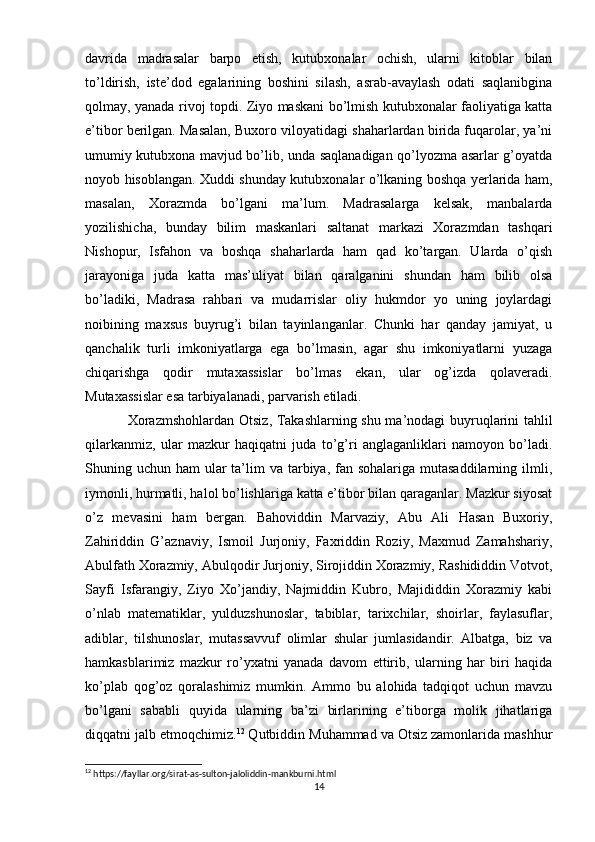 davrida   madrasalar   barpo   etish,   kutubxonalar   ochish,   ularni   kitoblar   bilan
to’ldirish,   iste’dod   egalarining   boshini   silash,   asrab-avaylash   odati   saqlanibgina
qolmay, yanada rivoj topdi. Ziyo maskani bo’lmish kutubxonalar faoliyatiga katta
e’tibor berilgan. Masalan, Buxoro viloyatidagi shaharlardan birida fuqarolar, ya’ni
umumiy kutubxona mavjud bo’lib, unda saqlanadigan qo’lyozma asarlar g’oyatda
noyob hisoblangan. Xuddi shunday kutubxonalar o’lkaning boshqa yerlarida ham,
masalan,   Xorazmda   bo’lgani   ma’lum.   Madrasalarga   kelsak,   manbalarda
yozilishicha,   bunday   bilim   maskanlari   saltanat   markazi   Xorazmdan   tashqari
Nishopur,   Isfahon   va   boshqa   shaharlarda   ham   qad   ko’targan.   Ularda   o’qish
jarayoniga   juda   katta   mas’uliyat   bilan   qaralganini   shundan   ham   bilib   olsa
bo’ladiki,   Madrasa   rahbari   va   mudarrislar   oliy   hukmdor   yo   uning   joylardagi
noibining   maxsus   buyrug’i   bilan   tayinlanganlar.   Chunki   har   qanday   jamiyat,   u
qanchalik   turli   imkoniyatlarga   ega   bo’lmasin,   agar   shu   imkoniyatlarni   yuzaga
chiqarishga   qodir   mutaxassislar   bo’lmas   ekan,   ular   og’izda   qolaveradi.
Mutaxassislar esa tarbiyalanadi, parvarish etiladi.  
Xorazmshohlardan Otsiz , Takashlarning shu ma’nodagi buyruqlarini tahlil
qilarkanmiz,   ular   mazkur   haqiqatni   juda   to’g’ri   anglaganliklari   namoyon   bo’ladi.
Shuning uchun ham  ular  ta’lim  va tarbiya, fan sohalariga mutasaddilarning ilmli,
iymonli, hurmatli, halol bo’lishlariga katta e’tibor bilan qaraganlar. Mazkur siyosat
o’z   mevasini   ham   bergan.   Bahoviddin   Marvaziy,   Abu   Ali   Hasan   Buxoriy,
Zahiriddin   G’aznaviy,   Ismoil   Jurjoniy,   Faxriddin   Roziy,   Maxmud   Zamahshariy,
Abulfath Xorazmiy, Abulqodir Jurjoniy, Sirojiddin Xorazmiy, Rashididdin Votvot,
Sayfi   Isfarangiy,   Ziyo   Xo’jandiy,   Najmiddin   Kubro,   Majididdin   Xorazmiy   kabi
o’nlab   matematiklar,   yulduzshunoslar,   tabiblar,   tarixchilar,   shoirlar,   faylasuflar,
adiblar,   tilshunoslar,   mutassavvuf   olimlar   shular   jumlasidandir.   Albatga,   biz   va
hamkasblarimiz   mazkur   ro’yxatni   yanada   davom   ettirib,   ularning   har   biri   haqida
ko’plab   qog’oz   qoralashimiz   mumkin.   Ammo   bu   alohida   tadqiqot   uchun   mavzu
bo’lgani   sababli   quyida   ularning   ba’zi   birlarining   e’tiborga   molik   jihatlariga
diqqatni jalb etmoqchimiz. 12
 Qutbiddin Muhammad va Otsiz zamonlarida mashhur
12
 https://fayllar.org/sirat-as-sulton-jaloliddin-mankburni.html
14 