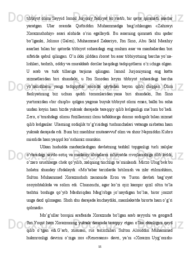 tibbiyot olimi Sayyid Ismoil Jurjoniy faoliyat ko’rsatib, bir qator qimmatli asarlar
yaratgan.   Ular   orasida   Qutbiddin   Muhammadga   bag’ishlangan   «Zahirayi
Xorazmshohiy»   asari   alohida   o’rin   egallaydi.   Bu   asarning   qimmati   shu   qadar
bo’lganki,   Jolinus   (Galen),   Muhammad   Zakariyo,   Ibn   Sino,   Abu   Sahl   Masihiy
asarlari bilan bir qatorda tibbiyot sohasidagi eng muhim asar va manbalardan biri
sifatida qabul qilingan. O’n ikki jilddan iborat bu asar tibbiyotning barcha yo’na-
lishlari, tashrih, oddiy va murakkab dorilar haqidagi tadqiqotlarni o’z ichiga olgan.
U   arab   va   turk   tillariga   tarjima   qilingan.   Ismoil   Jurjoniyning   eng   katta
xizmatlaridan   biri   shundaki,   u   Ibn   Sinodan   keyin   tibbiyot   sohasidagi   barcha
yo’nalishlarni   yangi   tadqiqotlar   asosida   qaytadan   bayon   qilib   chiqqan.   Olim
faoliyatining   biz   uchun   qadrli   tomonlaridan   yana   biri   shundaki ,   Ibn   Sino
yurtimizdan «bir chiqib» qolgan yagona buyuk tibbiyot olimi emas, balki bu soha
undan keyin ham bizda yuksak darajada taraqqiy qilib kelganligi ma’lum bo’ladi.
Zero, o’tmishdagi olimu fozillarimiz ilmu tafakkurga doimo sodiqpik bilan xizmat
qilib kelganlar. Ularning sodiqlik to’g’risidagi tushunchalari vatanga nisbatan ham
yuksak darajada edi. Buni biz mashhur mutasavvuf olim va shoir Najmiddin Kubro
misolida ham yaqqol ko’rishimiz mumkin.
Ulkan   hududda   markazlashgan   davlatning   tashkil   topganligi   turli   xalqlar
o’rtasidagi   savdo-sotiq   va   madaniy  aloqalarni   nihoyatda  rivojlanishiga   olib  keldi,
o’zaro urushlarga chek qo’yilib, xalqning tinchligi ta’minlandi. Mirzo Ulug’bek bu
holatni   shunday   ifodalaydi:   «Mo’tabar   tarixlarda   bitilmish   va   zikr   etilmishkim,
Sulton   Muhammad   Xorazmshoh   zamonida   Eron   va   Turon   davlati   bag’oyat
osoyishtalikda   va   solim   edi.   Chunonchi,   agar   ko’zi   ojiz   kampir   qizil   oltin   to’la
tashtni   boshiga   qo’yib   Mashriqdan   Mag’ribga   jo’naydigan   bo’lsa,   biror   jonzot
unga daxl qilmagan. Shoh shu darajada kuchaydiki, mamlakatda birorta ham o’g’ri
qolmadi».
Mo’g’ullar   bosqini   arafasida   Xorazmda   bo’lgan   arab   sayyohi   va   geografi
Ibn Yoqut ham Xorazmning yuksak darajada taraqqiy etgan o’lka ekanligini qayd
qilib   o’tgan   edi.G’arb,   xususan,   rus   tarixchilari   Sulton   Alouddin   Muhammad
hukmronligi   davrini   o’ziga   xos   «Renessans»   davri,   ya’ni   «Xorazm   Uyg’onish»
15 