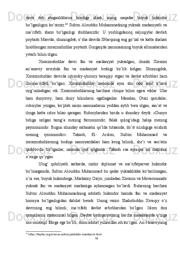 davri   deb   ataganliklarini   hisobga   olsak,   uning   naqadar   buyuk   hukmdor
bo’lganligini ko’ramiz. 13
  Sulton Alouddin Muhammadning yuksak madaniyatli va
ma’rifatli   shaxs   bo’lganligi   shubhasizdir.   U   yoshligidanoq   saljuqiylar   davlati
poytaxti Marvda, shuningdek, o’sha davrda SHarqning eng go’zal va katta shahari
hisoblangan xorazmshohlar poytaxti Gurganjda zamonasining buyuk allomalaridan
yetarli bilim olgan.
Xorazmshohlar   davri   fan   va   madaniyat   yuksalgan,   chunki   Xorazm
an’anaviy   ravishda   fan   va   madaniyat   beshigi   bo’lib   kelgan.   Shuningdek,
Xorazmshohlar   davrida   iqtisodiy-ijtimoiy   taraqqiy   etgan   va   davlat   arboblari   ham
ilm-ma’rifatli   bo’lgan.   Xorazmshohlar   zamonida   ayni   shu   ikki   omil   o’zaro
uyg’unlashgan   edi.   Xorazmshohlarning   barchasi   chuqur   bilim   egasi   edilar.   Ular
ham   dunyoviy,   ham   diniy   bilimlarni   egallaganlar.   Masalan,   Otsiz   qasidalar,
ruboiylar   yozgan,   ko’plab   nazm   namunalarini   yoddan   aytib   bera   olgan,   san’at   va
ilmga   katta   ixlos   bilan   qaragan.   Ruboiylaridan   birida   u   shunday   deydi:   «Dunyo
beliga   urilgan   tamg’a   mening   farmonimdir,   falak   qulog’idagi   halqa   mening
paymonimdir. Bugun shunday saltanatni qo’lda tutsamda, do’st rizoligiga erishish
mening   iymonimdir».   Takash,   El-   Arslon,   Sulton   Muhammad   va
xorazmshohlarning   boshqa   namoyandalari   ham   keng   bilimli,   she’r   va   san’atni
qadrlovchi   bo’lganlar,   nazmda   ijod   qilganlar.   Takash   esa   ayniqsa   ud   chalishni
o’rniga qo’ygan.
Ulug’   qobiliyatli   sarkarda,   mohir   diplomat   va   ma’rifatparvar   hukmdor
bo’lmaganida,   Sulton  Alouddin   Muhammad   bu  qadar   yuksaklikka   ko’tarilmagan,
o’zi esa, buyuk hukmdorga, Markaziy Osiyo, jumladan Xorazm va Movarounnahr
yuksak   fan   va   madaniyat   markaziga   aylanmagan   bo’lardi.   Bularning   barchasi
Sulton   Alouddin   Muhammadning   adolatli   hukmdor   hamda   fan   va   madaniyat
homiysi   bo’lganligidan   dalolat   beradi.   Uning   vaziri   Shahobiddin   Xivaqiy   o’z
davrining   eng   bilimli,   ma’rifatli   davlat   arboblaridan   bo’lgan.   Islom   dini
qonunlarini  mukammal bilgan. Davlat  boshqaruvining barcha masalalarida o’ziga
xos mustaqil fikrga ega bo’lib, doim adolat yuzasidan ish ko’rgan. An-Nasaviyning
13
 https://fayllar.org/sirat-as-sulton-jaloliddin-mankburni.html
16 
