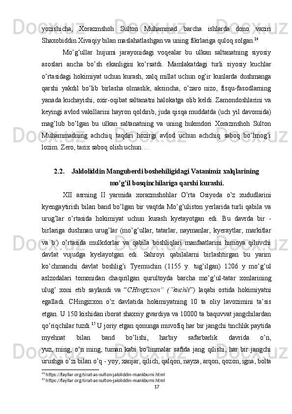 yozishicha,   Xorazmshoh   Sulton   Muhammad   barcha   ishlarda   dono   vaziri
Shaxobiddin Xivaqiy bilan maslahatlashgan va uning fikrlariga quloq solgan. 14
Mo’g’ullar   hujumi   jarayonidagi   voqealar   bu   ulkan   saltanatning   siyosiy
asoslari   ancha   bo’sh   ekanligini   ko’rsatdi.   Mamlakatdagi   turli   siyosiy   kuchlar
o’rtasidagi   hokimiyat  uchun   kurash,   xalq  millat   uchun  og’ir   kunlarda  dushmanga
qarshi   yakdil   bo’lib   birlasha   olmaslik,   aksincha,   o’zaro   nizo,   fisqu-fasodlarning
yanada kuchayishi, oxir-oqibat saltanatni halokatga olib keldi. Zamondoshlarini va
keyingi avlod   vakillarini hayron qoldirib , juda qisqa muddatda (uch yil davomida)
mag’lub   bo’lgan   bu   ulkan   saltanatning   va   uning   hukmdori   Xorazmshoh   Sulton
Muhammadning   achchiq   taqdiri   hozirgi   avlod   uchun   achchiq   saboq   bo’lmog’i
lozim. Zero, tarix saboq olish uchun….
2.2. Jaldoliddin Manguberdi boshehiligidagi Vatanimiz xalqlarining
mo’g’il bosqinchilariga qarshi kurashi.
XII   asrning   II   yarmida   xorazmshohlar   O’rta   Osiyoda   o’z   xududlarini
kyengaytirish bilan band bo’lgan bir vaqtda Mo’g’uliston yerlarida turli qabila va
urug’lar   o’rtasida   hokimiyat   uchun   kurash   kyetayotgan   edi.   Bu   davrda   bir   -
birlariga   dushman   urug’lar   (mo’g’ullar,   tatarlar,   naymanlar,   kyeraytlar,   markitlar
va   b.)   o’rtasida   mulkdorlar   va   qabila   boshliqlari   manfaatlarini   himoya   qiluvchi
davlat   vujudga   kyelayotgan   edi.   Sahroyi   qabilalarni   birlashtirgan   bu   yarim
ko’chmanchi   davlat   boshlig’i   Tyemuchin   (1155   y.   tug’ilgan)   1206   y   mo’g’ul
aslzodalari   tomonidan   chaqirilgan   qurultoyda   barcha   mo’g’ul-tatar   xonlarining
ulug’   xoni   etib   saylandi   va   “ CHingizxon”   (“kuchli ”)   laqabi   ostida   hokimiyatni
egalladi.   CHingizxon   o’z   davlatida   hokimiyatning   10   ta   oliy   lavozimini   ta’sis
etgan. U 150 kishidan iborat shaxsiy gvardiya va 10000 ta baquvvat jangchilardan
qo’riqchilar tuzdi. 15
 U joriy etgan qonunga muvofiq har bir jangchi tinchlik paytida
myehnat   bilan   band   bo’lishi,   harbiy   safarbarlik   davrida   o’n,
yuz,   ming,   o’n   ming,   tuman   kabi   bo’linmalar   safida   jang   qilishi,   har   bir   jangchi
urushga o’zi bilan o’q - yoy, xanjar, qilich, qalqon, nayza, arqon, qozon, igna, bolta
14
 https://fayllar.org/sirat-as-sulton-jaloliddin-mankburni.html
15
 https://fayllar.org/sirat-as-sulton-jaloliddin-mankburni.html
17 