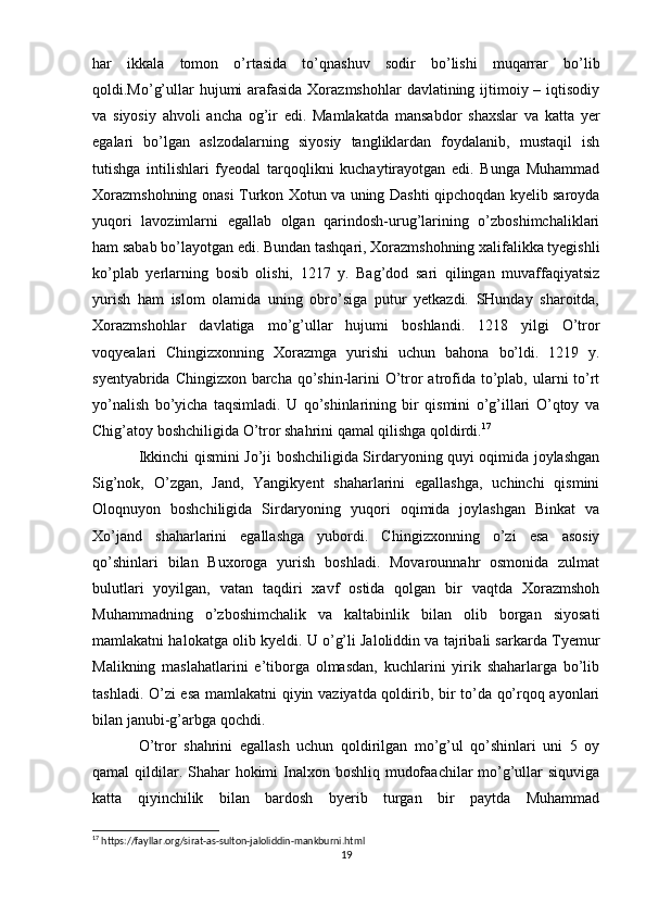 har   ikkala   tomon   o’rtasida   to’qnashuv   sodir   bo’lishi   muqarrar   bo’lib
qoldi.Mo’g’ullar hujumi  arafasida Xorazmshohlar  davlatining ijtimoiy – iqtisodiy
va   siyosiy   ahvoli   ancha   og’ir   edi.   Mamlakatda   mansabdor   shaxslar   va   katta   yer
egalari   bo’lgan   aslzodalarning   siyosiy   tangliklardan   foydalanib,   mustaqil   ish
tutishga   intilishlari   fyeodal   tarqoqlikni   kuchaytirayotgan   edi.   Bunga   Muhammad
Xorazmshohning onasi Turkon Xotun va uning Dashti qipchoqdan kyelib saroyda
yuqori   lavozimlarni   egallab   olgan   qarindosh-urug’larining   o’zboshimchaliklari
ham sabab bo’layotgan edi. Bundan tashqari, Xorazmshohning xalifalikka tyegishli
ko’plab   yerlarning   bosib   olishi,   1217   y.   Bag’dod   sari   qilingan   muvaffaqiyatsiz
yurish   ham   islom   olamida   uning   obro’siga   putur   yetkazdi.   SHunday   sharoitda,
Xorazmshohlar   davlatiga   mo’g’ullar   hujumi   boshlandi.   1218   yilgi   O’tror
voqyealari   Chingizxonning   Xorazmga   yurishi   uchun   bahona   bo’ldi.   1219   y.
syentyabrida Chingizxon barcha qo’shin-larini  O’tror atrofida to’plab, ularni to’rt
yo’nalish   bo’yicha   taqsimladi.   U   qo’shinlarining   bir   qismini   o’g’illari   O’qtoy   va
Chig’atoy boshchiligida O’tror shahrini qamal qilishga qoldirdi. 17
 
Ikkinchi qismini Jo’ji boshchiligida Sirdaryoning quyi oqimida joylashgan
Sig’nok,   O’zgan,   Jand,   Yangikyent   shaharlarini   egallashga,   uchinchi   qismini
Oloqnuyon   boshchiligida   Sirdaryoning   yuqori   oqimida   joylashgan   Binkat   va
Xo’jand   shaharlarini   egallashga   yubordi.   Chingizxonning   o’zi   esa   asosiy
qo’shinlari   bilan   Buxoroga   yurish   boshladi.   Movarounnahr   osmonida   zulmat
bulutlari   yoyilgan,   vatan   taqdiri   xavf   ostida   qolgan   bir   vaqtda   Xorazmshoh
Muhammadning   o’zboshimchalik   va   kaltabinlik   bilan   olib   borgan   siyosati
mamlakatni halokatga olib kyeldi. U o’g’li Jaloliddin va tajribali sarkarda Tyemur
Malikning   maslahatlarini   e’tiborga   olmasdan,   kuchlarini   yirik   shaharlarga   bo’lib
tashladi. O’zi esa mamlakatni qiyin vaziyatda qoldirib, bir to’da qo’rqoq ayonlari
bilan janubi-g’arbga qochdi.
O’tror   shahrini   egallash   uchun   qoldirilgan   mo’g’ul   qo’shinlari   uni   5   oy
qamal qildilar. Shahar  hokimi  Inalxon boshliq mudofaachilar  mo’g’ullar siquviga
katta   qiyinchilik   bilan   bardosh   byerib   turgan   bir   paytda   Muhammad
17
 https://fayllar.org/sirat-as-sulton-jaloliddin-mankburni.html
19 
