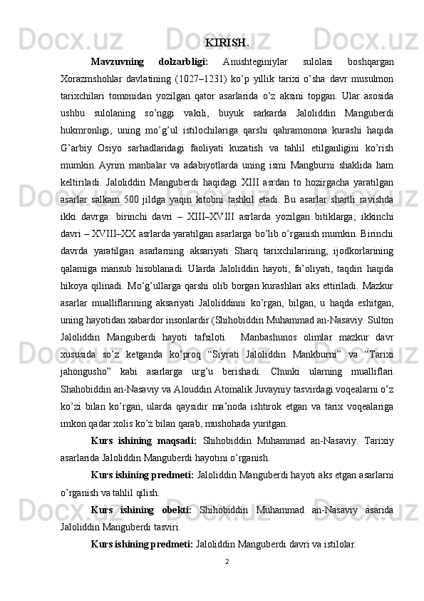 KIRISH.
Mavzuvning   dolzarbligi:   Anushteginiylar   sulolasi   boshqargan
Xorazmshohlar   davlatining   (1027–1231)   ko’p   yillik   tarixi   o’sha   davr   musulmon
tarixchilari   tomonidan   yozilgan   qator   asarlarida   o’z   aksini   topgan.   Ular   asosida
ushbu   sulolaning   so’nggi   vakili,   buyuk   sarkarda   Jaloliddin   Manguberdi
hukmronligi,   uning   mo’g’ul   istilochilariga   qarshi   qahramonona   kurashi   haqida
G’arbiy   Osiyo   sarhadlaridagi   faoliyati   kuzatish   va   tahlil   etilganligini   ko’rish
mumkin.   Ayrim   manbalar   va   adabiyotlarda   uning   ismi   Mangburni   shaklida   ham
keltiriladi.   Jaloliddin   Manguberdi   haqidagi   XIII   asrdan   to   hozirgacha   yaratilgan
asarlar   salkam   500   jildga   yaqin   kitobni   tashkil   etadi.   Bu   asarlar   shartli   ravishda
ikki   davrga:   birinchi   davri   –   XIII–XVIII   asrlarda   yozilgan   bitiklarga;   ikkinchi
davri – XVIII–XX asrlarda yaratilgan asarlarga bo’lib o’rganish mumkin. Birinchi
davrda   yaratilgan   asarlarning   aksariyati   Sharq   tarixchilarining,   ijodkorlarining
qalamiga   mansub   hisoblanadi.   Ularda   Jaloliddin   hayoti,   fa’oliyati,   taqdiri   haqida
hikoya qilinadi.  Mo’g’ullarga  qarshi  olib  borgan  kurashlari  aks  ettiriladi. Mazkur
asarlar   mualliflarining   aksariyati   Jaloliddinni   ko’rgan,   bilgan,   u   haqda   eshitgan,
uning hayotidan xabardor insonlardir (Shihobiddin Muhammad an-Nasaviy. Sulton
Jaloliddin   Manguberdi   hayoti   tafsiloti.     Manbashunos   olimlar   mazkur   davr
xususida   so’z   ketganda   ko’proq   “Siyrati   Jaloliddin   Mankburni”   va   “Tarixi
jahongusho”   kabi   asarlarga   urg’u   berishadi.   Chunki   ularning   mualliflari
Shahobiddin an-Nasaviy va Alouddin Atomalik Juvayniy tasvirdagi voqealarni o’z
ko’zi   bilan   ko’rgan,   ularda   qaysidir   ma’noda   ishtirok   etgan   va   tarix   voqealariga
imkon qadar xolis ko’z bilan qarab, mushohada yuritgan.
Kurs   ishining   maqsadi:   Shihobiddin   Muhammad   an-Nasaviy.   Tarixiy
asarlarida Jaloliddin Manguberdi hayotini o’rganish.
Kurs ishining predmeti:  Jaloliddin Manguberdi hayoti aks etgan asarlarni
o’rganish va tahlil qilish.
Kurs   ishining   obekti:   Shihobiddin   Muhammad   an-Nasaviy   asarida
Jaloliddin Manguberdi tasviri.
Kurs ishining predmeti:  Jaloliddin Manguberdi davri va istilolar.
2 