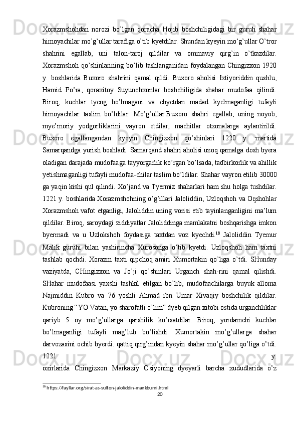 Xorazmshohdan   norozi   bo’lgan   qoracha   Hojib   boshchiligidagi   bir   guruh   shahar
himoyachilar mo’g’ullar tarafiga o’tib kyetdilar. Shundan kyeyin mo’g’ullar O’tror
shahrini   egallab,   uni   talon-taroj   qildilar   va   ommaviy   qirg’in   o’tkazdilar.
Xorazmshoh   qo’shinlarining   bo’lib   tashlanganidan   foydalangan   Chingizxon   1920
y.   boshlarida   Buxoro   shahrini   qamal   qildi.   Buxoro   aholisi   Ixtiyoriddin   qushlu,
Hamid   Po’ra,   qoraxitoy   Suyunchxonlar   boshchiligida   shahar   mudofaa   qilindi.
Biroq,   kuchlar   tyeng   bo’lmagani   va   chyetdan   madad   kyelmaganligi   tufayli
himoyachilar   taslim   bo’ldilar.   Mo’g’ullar   Buxoro   shahri   egallab ,   uning   noyob,
mye’moriy   yodgorliklarini   vayron   etdilar,   machitlar   otxonalarga   aylantirildi.
Buxoro   egallangandan   kyeyin   Chingizxon   qo’shinlari   1220   y.   martida
Samarqandga yurish boshladi. Samarqand shahri aholisi uzoq qamalga dosh byera
oladigan darajada mudofaaga tayyorgarlik ko’rgan bo’lsada, tadbirkorlik va ahillik
yetishmaganligi tufayli mudofaa-chilar taslim bo’ldilar. Shahar vayron etilib 30000
ga yaqin kishi qul qilindi. Xo’jand va Tyermiz shaharlari ham shu holga tushdilar.
1221 y. boshlarida Xorazmshohning o’g’illari Jaloliddin, Uzloqshoh va Oqshohlar
Xorazmshoh vafot etganligi, Jaloliddin uning vorisi etib tayinlanganligini ma’lum
qildilar. Biroq, saroydagi ziddiyatlar Jaloliddinga mamlakatni boshqarishga imkon
byermadi   va   u   Uzlokshoh   foydasiga   taxtdan   voz   kyechdi. 18
  Jaloliddin   Tyemur
Malik   guruhi   bilan   yashirincha   Xurosonga   o’tib   kyetdi.   Uzloqshoh   ham   taxtni
tashlab   qochdi.   Xorazm   taxti   qipchoq   amiri   Xumortakin   qo’liga   o’tdi.   SHunday
vaziyatda,   CHingizxon   va   Jo’ji   qo’shinlari   Urganch   shah-rini   qamal   qilishdi.
SHahar   mudofaasi   yaxshi   tashkil   etilgan   bo’lib,   mudofaachilarga   buyuk   alloma
Najmiddin   Kubro   va   76   yoshli   Ahmad   ibn   Umar   Xivaqiy   boshchilik   qildilar.
Kubroning “YO Vatan, yo sharofatli o’lim” dyeb qilgan xitobi ostida urganchliklar
qariyb   5   oy   mo’g’ullarga   qarshilik   ko’rsatdilar.   Biroq,   yordamchi   kuchlar
bo’lmaganligi   tufayli   mag’lub   bo’lishdi.   Xumortakin   mo’g’ullarga   shahar
darvozasini ochib byerdi. qattiq qirg’indan kyeyin shahar mo’g’ullar qo’liga o’tdi.
1221   y.
oxirlarida   Chingizxon   Markaziy   Osiyoning   dyeyarli   barcha   xududlarida   o’z
18
 https://fayllar.org/sirat-as-sulton-jaloliddin-mankburni.html
20 