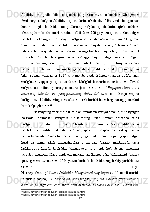 Jaloliddin   mo’g’ullar   bilan   to’qnashib   jang   bilan   chyekina   boshladi.   Chingizxon
Sind   daryosi   bo’yida   Jaloliddin   qo’shinlarini   o’rab   oldi. 19
  Bu   yerda   bo’lgan   uch
kunlik   jangda   Jaloliddin   mo’g’ullarning   ko’plab   qo’shinlarini   qirib   tashladi,
o’zining ham barcha amirlari halok bo’ldi. Jami 700 ga yaqin qo’shin bilan qolgan
Jaloliddinni Chingizxon tiriklayin qo’lga olish haqida bo’yruq byergan. Mo’g’ullar
tomonidan o’rab olingan Jaloliddin qurshovdan chiqish imkoni yo’qligini ko’rgach
oila a’zolari va qo’shinlariga o’zlarini daryoga tashlash haqida buyruq byergan. U
oz   sonli   qo’shinlari   bilangina   narigi   qirg’oqga   chiqib   olishga   muvaffaq   bo’lgan.
SHundan   kyeyin,   Jaloliddin   10   yil   davomida   Hindiston,   Eron,   Iroq   va   Kavkaz
ortida mo’g’ullar va b. dushmanlariga qarshi jang qildi. Jaloliddinning mo’g’ullar
bilan   so’nggi   yirik   jangi   1227   y.   syentyabr   oyida   Isfaxon   yaqinida   bo’lib,   unda
mo’g’ullar   yoppasiga   qirib   tashlandi.   Mo’g’ul   lashkarboshilaridan   biri   Tavkal
no’yon   Jaloliddinning   harbiy   talanti   va   jasoratini   ko’rib,   “ Haqiqatan   ham   u   o’z
davrining   bahodiri   va   tyengqurlarining   dahosidir”   dyeb   tan   olishga   majbur
bo’lgan edi. Jaloliddinning obru e’tibori oshib borishi bilan birga uning g’animlari
ham ko’payib bordi. 20
 Nasaviyning yozishicha u ko’plab murakkab vaziyatlardan qutilib kyetgan
bo’lsada,   kutilmagan   vaziyatda   bir   kurdning   urgan   nayzasi   oqibatida   halok
bo’lgan.   Bu   xabarni   eshitgan   Mayofarikin   hokimi   al-Malik   al-Muzaffar
Jaloliddinni   izzat-hurmat   bilan   ko’mish,   qabrini   boshqalar   haqorat   qilmasligi
uchun tyekislab qo’yishi haqida farmon byergan. Jaloliddinning joniga qasd qilgan
kurd   va   uning   erkak   hamqishloqlari   o’ldirilgan.   Tarixiy   manbalarda   jasur
lashkarboshi   haqida   Jaloliddin   Mangubyerdi   to’g’risida   ko’plab   ma’lumotlarni
uchratish mumkin. Ular orasida eng mukammali Shaxobiddin Muhammad Nasaviy
qoldirgan   ma’lumotlardir.   1224   yildan   boshlab   Jaloliddinning   harbiy   yurishlarida
ishtirok   etgan
Nasaviy  o’zining “ Sulton Jaloliddin Mangubyerdining  hayot  yo’li”   nomli  asarida
Jaloliddin haqida,   “ U turk bo’lib, qora mag’iz yuzli, burni  oldida qora xoli bor,
o’rta   bo’yli   yigit   edi.   Fors   tilida   ham   byemalol   so’zlasha   olar   edi.   U   kamtarin,
19
 https://fayllar.org/sirat-as-sulton-jaloliddin-mankburni.html
20
 https://fayllar.org/sirat-as-sulton-jaloliddin-mankburni.html
22 