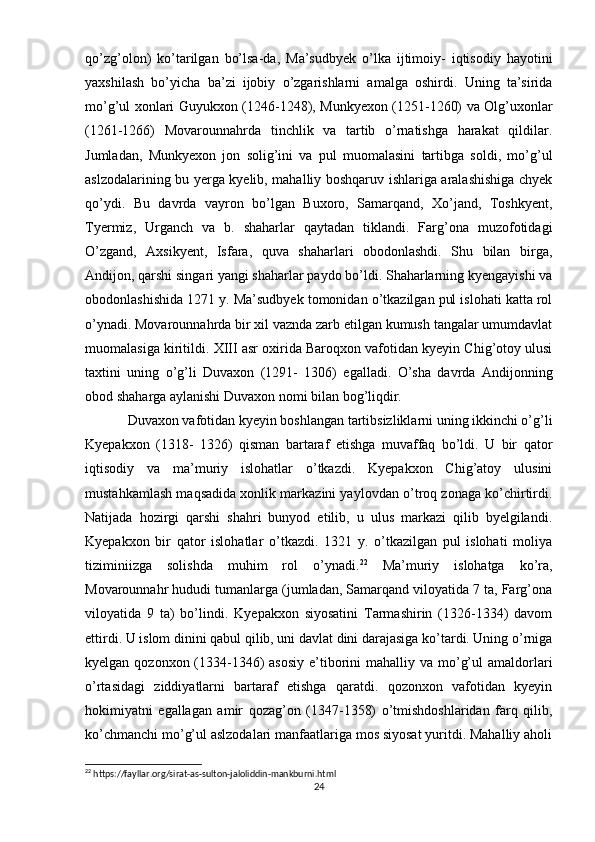 qo’zg’olon)   ko’tarilgan   bo’lsa-da,   Ma’sudbyek   o’lka   ijtimoiy-   iqtisodiy   hayotini
yaxshilash   bo’yicha   ba’zi   ijobiy   o’zgarishlarni   amalga   oshirdi.   Uning   ta’sirida
mo’g’ul xonlari Guyukxon (1246-1248), Munkyexon (1251-1260) va Olg’uxonlar
(1261-1266)   Movarounnahrda   tinchlik   va   tartib   o’rnatishga   harakat   qildilar.
Jumladan,   Munkyexon   jon   solig’ini   va   pul   muomalasini   tartibga   soldi,   mo’g’ul
aslzodalarining bu yerga kyelib, mahalliy boshqaruv ishlariga aralashishiga chyek
qo’ydi.   Bu   davrda   vayron   bo’lgan   Buxoro,   Samarqand,   Xo’jand,   Toshkyent,
Tyermiz,   Urganch   va   b.   shaharlar   qaytadan   tiklandi.   Farg’ona   muzofotidagi
O’zgand,   Axsikyent,   Isfara,   quva   shaharlari   obodonlashdi.   Shu   bilan   birga,
Andijon, qarshi singari yangi shaharlar paydo bo’ldi. Shaharlarning kyengayishi va
obodonlashishida 1271 y. Ma’sudbyek tomonidan o’tkazilgan pul islohati katta rol
o’ynadi. Movarounnahrda bir xil vaznda zarb etilgan kumush tangalar umumdavlat
muomalasiga kiritildi. XIII asr oxirida Baroqxon vafotidan kyeyin Chig’otoy ulusi
taxtini   uning   o’g’li   Duvaxon   (1291-   1306)   egalladi.   O’sha   davrda   Andijonning
obod shaharga aylanishi Duvaxon nomi bilan bog’liqdir. 
Duvaxon vafotidan kyeyin boshlangan tartibsizliklarni uning ikkinchi o’g’li
Kyepakxon   (1318-   1326)   qisman   bartaraf   etishga   muvaffaq   bo’ldi.   U   bir   qator
iqtisodiy   va   ma’muriy   islohatlar   o’tkazdi.   Kyepakxon   Chig’atoy   ulusini
mustahkamlash maqsadida xonlik markazini yaylovdan o’troq zonaga ko’chirtirdi.
Natijada   hozirgi   qarshi   shahri   bunyod   etilib,   u   ulus   markazi   qilib   byelgilandi.
Kyepakxon   bir   qator   islohatlar   o’tkazdi.   1321   y.   o’tkazilgan   pul   islohati   moliya
tiziminiizga   solishda   muhim   rol   o’ynadi. 22
  Ma’muriy   islohatga   ko’ra,
Movarounnahr hududi tumanlarga (jumladan, Samarqand viloyatida 7 ta, Farg’ona
viloyatida   9   ta)   bo’lindi.   Kyepakxon   siyosatini   Tarmashirin   (1326-1334)   davom
ettirdi. U islom dinini qabul qilib, uni davlat dini darajasiga ko’tardi. Uning o’rniga
kyelgan qozonxon (1334-1346)  asosiy  e’tiborini  mahalliy va mo’g’ul  amaldorlari
o’rtasidagi   ziddiyatlarni   bartaraf   etishga   qaratdi.   qozonxon   vafotidan   kyeyin
hokimiyatni   egallagan   amir   qozag’on   (1347-1358)   o’tmishdoshlaridan   farq   qilib,
ko’chmanchi mo’g’ul aslzodalari manfaatlariga mos siyosat yuritdi. Mahalliy aholi
22
 https://fayllar.org/sirat-as-sulton-jaloliddin-mankburni.html
24 
