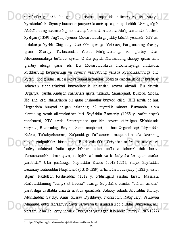 manfaatlariga   zid   bo’lgan   bu   siyosat   oqibatida   ijtimoiy-siyosiy   vaziyat
kyeskinlashdi. Siyosiy kurashlar jarayonida amir qazag’on qatl etildi. Uning o’g’li
Abdullohning hukmronligi ham uzoqa bormadi. Bu orada Mo’g’ulistondan bostirib
kyelgan (1359) Tug’luq Tyemur Movarounnahrga jiddiy talofat yetkazdi. XIY asr
o’rtalariga   kyelib   Chig’atoy   ulusi   ikki   qismga:   Yettisuv,   Farg’onaning   sharqiy
qismi,   Sharqiy   Turkistondan   iborat   Mo’g’ulistonga   va   g’arbiy   ulus-
Movarounnahrga   bo’linib   kyetdi.   O’sha   paytda   Xorazmning   sharqiy   qismi   ham
g’arbiy   ulusga   qarar   edi.   Bu   Movarounnahrda   hokimimyatga   intiluvchi
kuchlarning   ko’payishigi   va   siyosiy   vaziyatning   yanada   kyeskinlashuviga   olib
kyeldi. Mo’g’ullar istilosi Movarounnahr xalqlari boshiga qanchalik og’ir kulfatlar
solmasin   ajdodlarimizni   bunyodkorlik   ishlaridan   sovuta   olmadi.   Bu   davrda
Urganya,   qarshi,   Andijon   shaharlari   qayta   tiklandi,   Samarqand,   Buxoro,   Shosh,
Xo’jand   kabi   shaharlarda   bir   qator   inshootlar   bunyod   etildi.   XIII   asrda   qo’hna
Urganchda   bunyod   etilgan   balandligi   62   myetrlik   minora,   Buxoroda   islom
olamining   yetuk   allomalaridan   biri   Sayfiddin   Boxarziy   (1258   y.   vafot   etgan)
maqbarasi,   XIY   asrda   Samarqandda   qurilishi   davom   etdirilgan   SHohizinda
majmui,   Buxorodagi   Bayonqulixon   maqbarasi,   qo’hna   Urganchdagi   Najmiddik
Kubro,   To’rabyekxonim,   Xo’janddagi   To’baxonim   maqbaralari   o’z   davrining
noyob yodgorliklari hisoblanadi. Bu davrda O’rta Osiyoda ilm-fan, ma’naviyat va
badiiy   adabiyot   katta   qiyinchiliklar   bilan   bo’lsada   takomillashib   bordi.
Tarixshunoslik,   ilmi-nujum,   so’fiylik   ta’limoti   va   b.   bo’yicha   bir   qator   asarlar
yaratildi. 23
  Ular   jumlasiga   Najmiddin   Kubro   (1145-1221),   shayx   Sayfuddin
Boxarziy Bahouddin Naqshband (1318-1389) ta’limotlari, Juvayniy (1383 y. vafot
etgan),   Fazlulloh   Rashididdin   (1318   y.   o’ldirilgan)   asarlari   kiradi.   Masalan,
Rashididdinning   “Jomye   ut-tavorix”   asariga   ko’pchilik   olimlar   “Jahon   tarixini”
yaratishga   dastlabki   urinish   sifatida   qarashadi.   Adabiy   sohada   Jaloliddin   Rumiy,
Muslihiddin   Sa’diy,   Amir   Xusrav   Dyehlaviy,   Nosiriddin   Rabg’uziy,   Pahlovon
Mahmud, qutbi Xorazmiy, Sayfi Saroyi va b. samarali ijod qildilar. Jumladan, asli
xorazmlik bo’lib, kyeyinchalik Turkiyada yashagan Jaloliddin Rumiy (1207-1277)
23
 https://fayllar.org/sirat-as-sulton-jaloliddin-mankburni.html
25 