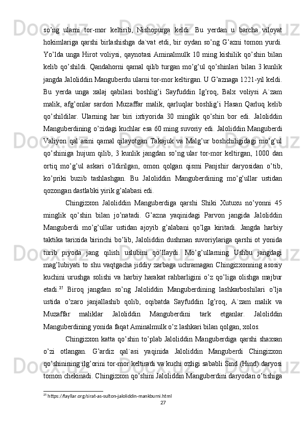 so’ng   ularni   tor-mor   keltirib,   Nishopurga   keldi.   Bu   yerdan   u   barcha   viloyat
hokimlariga   qarshi   birlashishga   da`vat   etdi,   bir   oydan  so’ng   G’azni   tomon   yurdi.
Yo’lda   unga   Hirot   voliysi,   qaynotasi   Aminalmulk   10   ming   kishilik   qo’shin   bilan
kelib qo’shildi. Qandahorni qamal qilib turgan mo’g’ul  qo’shinlari bilan 3 kunlik
jangda Jaloliddin Manguberdu ularni tor-mor keltirgan. U G’aznaga 1221-yil keldi.
Bu   yerda   unga   xalaj   qabilasi   boshlig’i   Sayfuddin   Ig’roq,   Balx   voliysi   A`zam
malik,   afg’onlar   sardori   Muzaffar   malik,   qarluqlar   boshlig’i   Hasan   Qarluq   kelib
qo’shildilar.   Ularning   har   biri   ixtiyorida   30   minglik   qo’shin   bor   edi.   Jaloliddin
Manguberdining o’zidagi kuchlar esa 60 ming suvoriy edi. Jaloliddin Manguberdi
Valiyon   qal`asini   qamal   qilayotgan   Takajuk   va   Malg’ur   boshchiligidagi   mo’g’ul
qo’shiniga   hujum   qilib,   3   kunlik   jangdan   so’ng   ular   tor-mor   keltirgan ,   1000   dan
ortiq   mo’g’ul   askari   o’ldirilgan,   omon   qolgan   qismi   Panjshir   daryosidan   o’tib,
ko’priki   buzib   tashlashgan.   Bu   Jaloliddin   Manguberdining   mo’g’ullar   ustidan
qozongan dastlabki yirik g’alabasi edi.
Chingizxon   Jaloliddin   Manguberdiga   qarshi   Shiki   Xutuxu   no’yonni   45
minglik   qo’shin   bilan   jo’natadi.   G’azna   yaqinidagi   Parvon   jangida   Jaloliddin
Manguberdi   mo’g’ullar   ustidan   ajoyib   g’alabani   qo’lga   kiritadi.   Jangda   harbiy
taktika tarixida birinchi  bo’lib, Jaloliddin dushman suvoriylariga qarshi  ot  yonida
turib   piyoda   jang   qilish   uslubini   qo’llaydi.   Mo’g’ullarning   Ushbu   jangdagi
mag’lubiyati  to shu  vaqtgacha jiddiy zarbaga uchramagan Chingizxonning  asosiy
kuchini   urushga   solishi   va   harbiy   harakat   rahbarligini   o’z   qo’liga   olishga   majbur
etadi. 25
  Biroq   jangdan   so’ng   Jaloliddin   Manguberdining   lashkarboshilari   o’lja
ustida   o’zaro   janjallashib   qolib,   oqibatda   Sayfuddin   Ig’roq,   A`zam   malik   va
Muzaffar   maliklar   Jaloliddin   Manguberdini   tark   etganlar.   Jaloliddin
Manguberdining yonida faqat Aminalmulk o’z lashkari bilan qolgan, xolos.
Chingizxon   katta  qo’shin   to’plab   Jaloliddin   Manguberdiga   qarshi   shaxsan
o’zi   otlangan.   G’ardiz   qal`asi   yaqinida   Jaloliddin   Manguberdi   Chingizxon
qo’shinining ilg’orini tor-mor keltiradi va kuchi ozligi sababli Sind (Hind) daryosi
tomon chekinadi. Chingizxon qo’shini Jaloliddin Manguberdini daryodan o’tishiga
25
 https://fayllar.org/sirat-as-sulton-jaloliddin-mankburni.html
27 